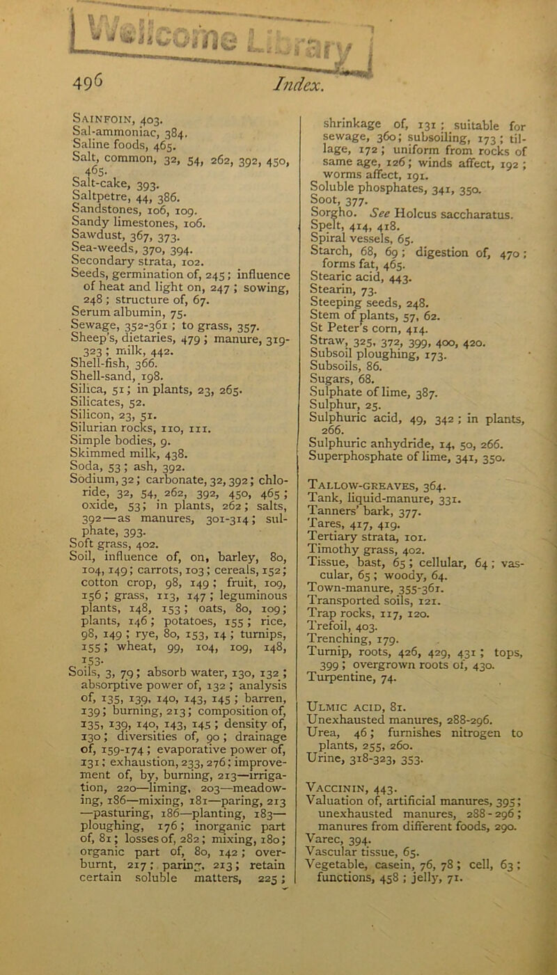 Sainfoin, 403. Sal -ammoniac, 384. Saline foods, 465. Salt, common, 32, 54, 262, 392, 450, 465. Salt-cake, 393. Saltpetre, 44, 386. Sandstones, 106, 109. Sandy limestones, 106. Sawdust, 367, 373. Sea-weeds, 3707394. Secondary strata, 102. Seeds, germination of, 245; influence of heat and light on, 247 ; sowing, 248 ; structure of, 67. Serum albumin, 73. Sewage, 352-361 ; to grass, 357. Sheep’s, dietaries, 479 ; manure, 319- 323 ; milk, 442. Shell-fish, 366. Shell-sand, 198. Silica, 51; in plants, 23, 26s. Silicates, 52. Silicon, 23, si. Silurian rocks, no, in. Simple bodies, 9. Skimmed milk, 438. Soda, 53 ; ash, 392. Sodium, 32; carbonate, 32,392; chlo- ride, 32, 54, 262, 392, 450, 463 ; oxide, 53; in plants, 262; salts, 392—as manures, 301-314; sul- phate, 393. Soft grass, 402. Soil, influence of, on, barley, 80, 104, 149; carrots, 103; cereals, 132; cotton crop, 98, 149; fruit, 109, 156 ! grass, 113, 147 ; leguminous plants, 148, 153; oats, 80, 109; plants, 146; potatoes, 135; rice, 98, 149 ; rye, 80, 133, 14 ; turnips, 155; wheat, 99, 104, 109, 148, r, 153- Soils, 3, 79; absorb water, 130, 132 ; absorptive power of, 132 ; analysis of, 135, i39> 14°, H3> 145 ! barren, 139; burning, 213; composition of, 335, 139, I4°., 143, *45 J density of, 130; diversities of, 90 ; drainage of, 159-174 ; evaporative power of, 131; exhaustion, 233, 276; improve- ment of, by, burning, 213—irriga- tion, 220—liming, 203—meadow- ing, 186—mixing, 181—paring, 213 —pasturing, 186—planting, 183— ploughing, 176; inorganic part of, 81; losses of, 282 ; mixing, 180; organic part of, 80, 142; over- burnt, 217 ; paring, 213; retain certain soluble matters, 225; shrinkage of, 131 ; suitable for sewage, 360; subsoiling, 173; til- lage, 172 ; uniform from rocks of same age, 126; winds affect, 192 ; worms affect, 191. Soluble phosphates, 341, 350. Soot, 377. Sorgho. See Holcus saccharatus. Spelt, 414, 418. Spiral vessels, 65. Starch, 68, 69; digestion of, 470; forms fat, 465. Stearic acid, 443. Stearin, 73. Steeping seeds, 248. Stem of plants, 57, 62. St Peter’s corn, 414. Straw, 323, 372, 399, 400, 420. Subsoil ploughing, 173. Subsoils, 86. Sugars, 68. Sulphate of lime, 387. Sulphur, 23. Sulphuric acid, 49, 342 ; in plants, 266. Sulphuric anhydride, 14, 50, 266. Superphosphate of lime, 341, 350. Tallow-greaves, 364. Tank, liquid-manure, 331. Tanners’ bark, 377. Tares, 417, 419. Tertiary strata, 101. Timothy grass, 402. Tissue, bast, 65 ; cellular, 64; vas- cular, 65; woody, 64. Town-manure, 355-361. Transported soils, 121. Trap rocks, 117, 120. Trefoil, 403. Trenching, 179. Turnip, roots, 426, 429, 431 ; tops, 399 ; overgrown roots of, 430. Turpentine, 74. Ulmic acid, 81. Unexhausted manures, 288-296. Urea, 46; furnishes nitrogen to plants, 255, 260. Urine, 318-323, 353. Vaccinin, 443. Valuation of, artificial manures, 395; unexhausted manures, 288 - 296 ; manures from different foods, 290. Varec, 394. Vascular tissue, 65. Vegetable, casein, 76, 78 ; cell, 63 ; functions, 458 ; jelly, 71.