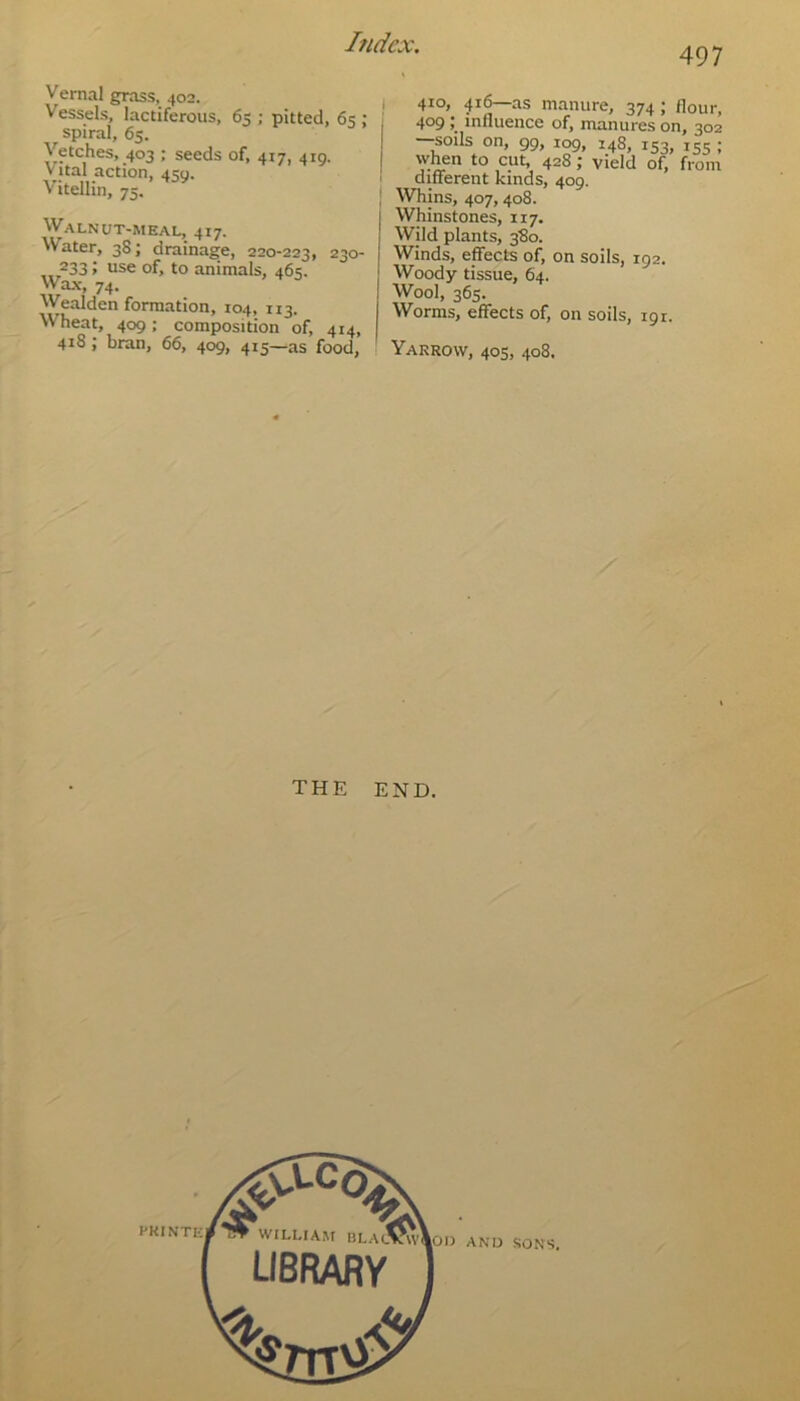 497 Vernal grass, 402. Vessels, lactiferous, 65 ; pitted, 65 ; spiral, 65. Vetches, 403 ; seeds of, 417, 410. Vital action, 450. Vitellin, 75. Walnut-meal, 417. ^Vater, 38 \ drainage, 220-223, 230- 233; use of, to animals, 465. Wax, 74. Wealden formation, 104, 113. Wheat, 409; composition of, 414, 418; bran, 66, 409, 415—as food, 410, 416—as manure, 374; flour, 409 ‘ influence of, manures on, 302 —soils on, 99, 109, 148, 153, 155 ; when to cut, 428; yield of, from different kinds, 409. Whins, 407, 408. 1 Whinstones, 117. ! Wild plants, 380. j Winds, effects of, on soils, 192. Woody tissue, 64. Wool, 365. Worms, effects of, on soils, 191. Yarrow, 405, 408. THE END.