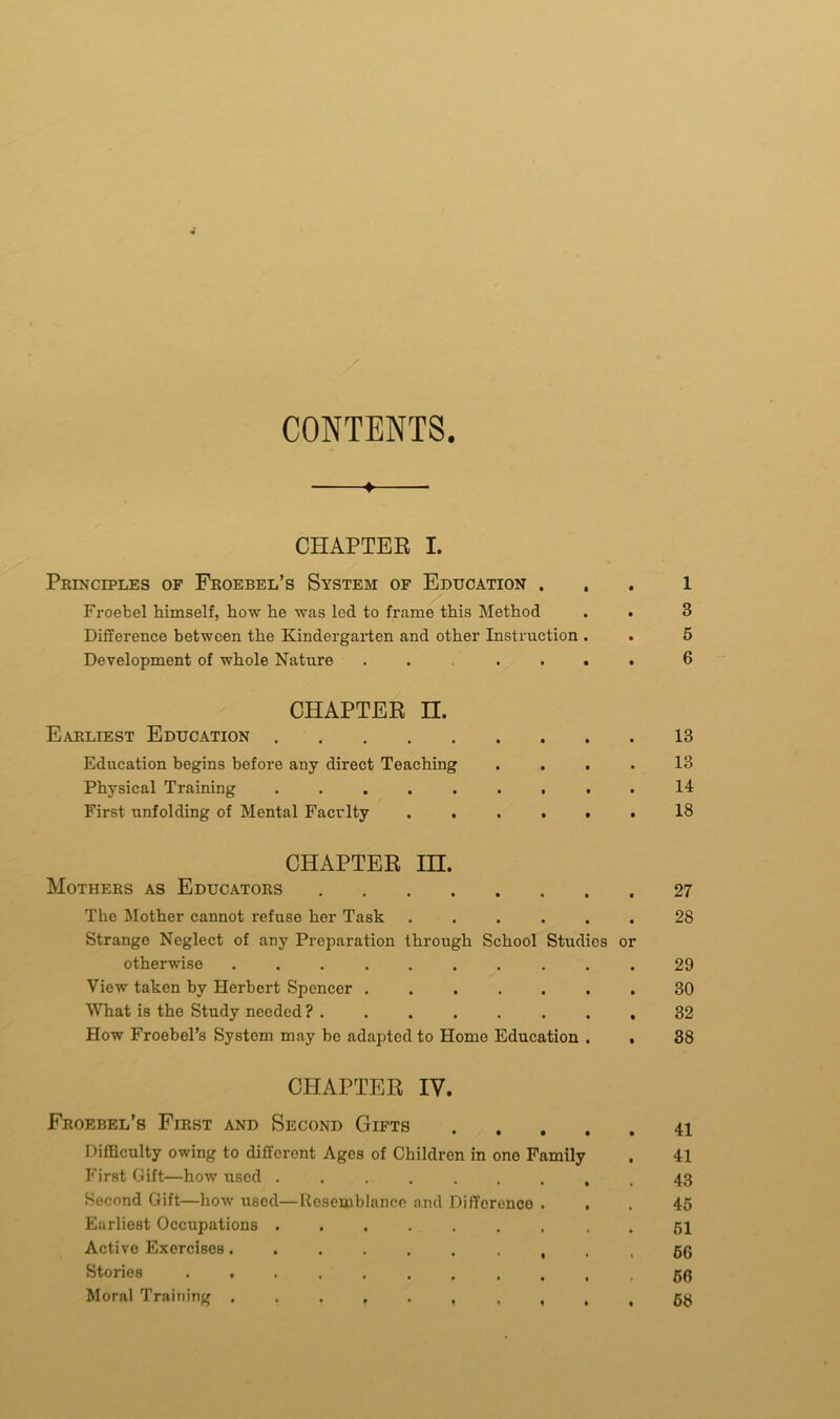 CONTENTS. * CHAPTER I. Principles of Froebel’s System of Education ... 1 Froebel himself, how he was led to frame this Method . . 3 Difference between the Kindergarten and other Instruction . . 5 Development of whole Nature ...... 6 CHAPTER II. Earliest Education 13 Education begins before any direct Teaching .... 13 Physical Training ....... . . 14 First unfolding of Mental Faculty ...... 18 CHAPTER IH. Mothers as Educators 27 The Mother cannot refuse her Task ...... 28 Strange Neglect of any Preparation through School Studies or otherwise .......... 29 View taken by Herbert Spencer 30 What is the Study needed? 32 How Froebel’s System may be adapted to Home Education . . 38 CHAPTER IV. Froebel’s First and Second Gifts 41 Difficulty owing to different Ages of Children in one Family , 41 First Gift—how used ....... , , 43 Second Gift—how used—Resemblance and Difference ... 45 Earliest Occupations ....... . . 51 Active Exorcisos • ... 66 Stories . . ......... 50 Moral Training . , 68