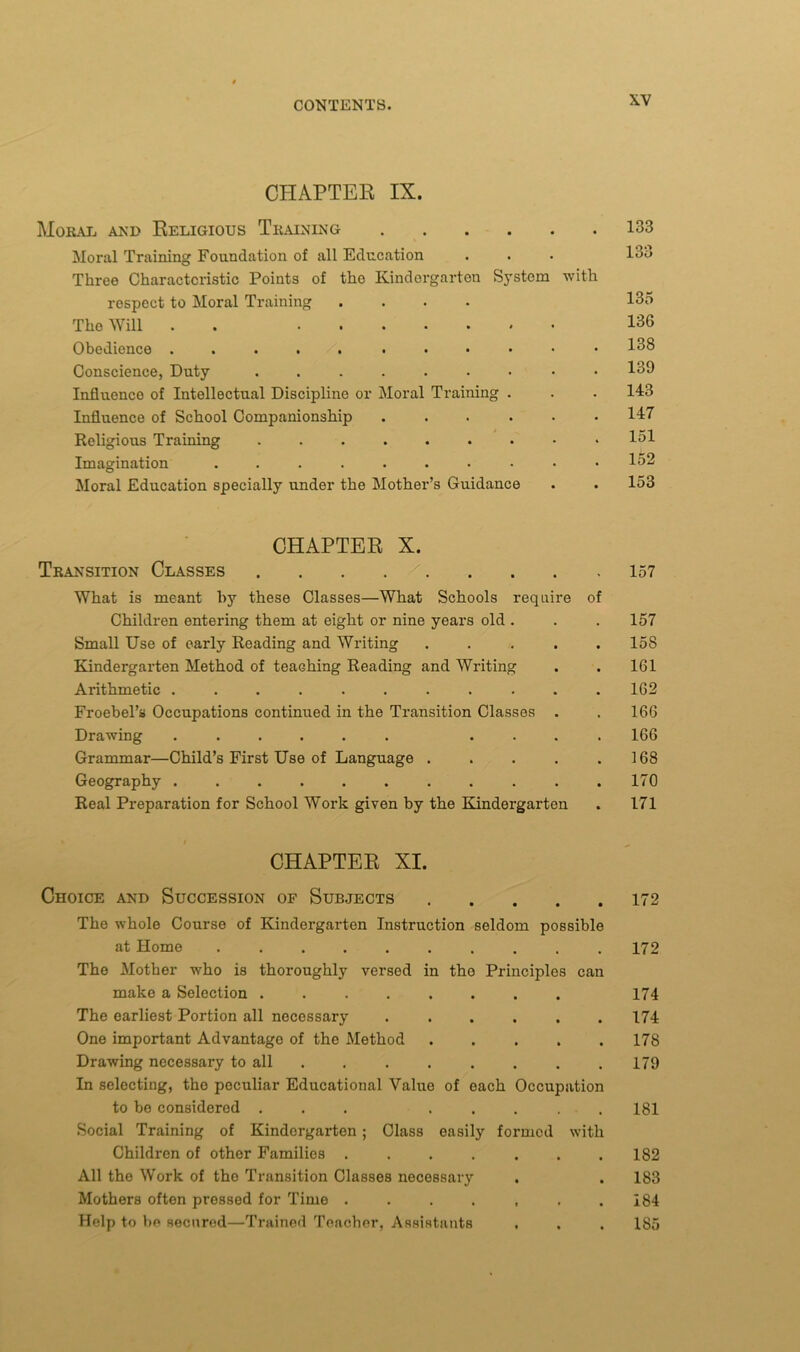 CHAPTER IX. Moral and Religious Training Moral Training Foundation of all Education Three Characteristic Points of tho Kindergarten System with respect to Moral Training .... Tho Will . ....... Obedience Conscience, Duty Influence of Intellectual Discipline or Moral Training . Influence of School Companionship Religious Training Imagination Moral Education specially under the Mother’s Guidance 133 133 135 136 138 139 143 147 151 152 153 CHAPTER X. Transition Classes 157 What is meant by these Classes—What Schools require of Children entering them at eight or nine years old . . . 157 Small Use of early Reading and Writing ..... 158 Kindergarten Method of teaching Reading and Writing . . 161 Arithmetic ........... 162 Froebel’s Occupations continued in the Transition Classes . . 166 Drawing ...... .... 166 Grammar—Child’s First Use of Language . . . . .168 Geography ........... 170 Real Preparation for School Work given by the Kindergarten . 171 CHAPTER XI. Choice and Succession of Subjects The whole Course of Kindergarten Instruction seldom possible at Home .......... The Mother who is thoroughly versed in the Principles can make a Selection The earliest Portion all necessary One important Advantage of the Method Drawing necessary to all In selecting, tho peculiar Educational Value of each Occupation to be considered ... ..... Social Training of Kindergarten ; Class easily formed with Children of other Families ....... All the Work of the Transition Classes necessary Mothers often pressed for Time ....... Help to be secured—Trained Teacher, Assistants 172 172 174 174 178 179 181 182 183 184 185