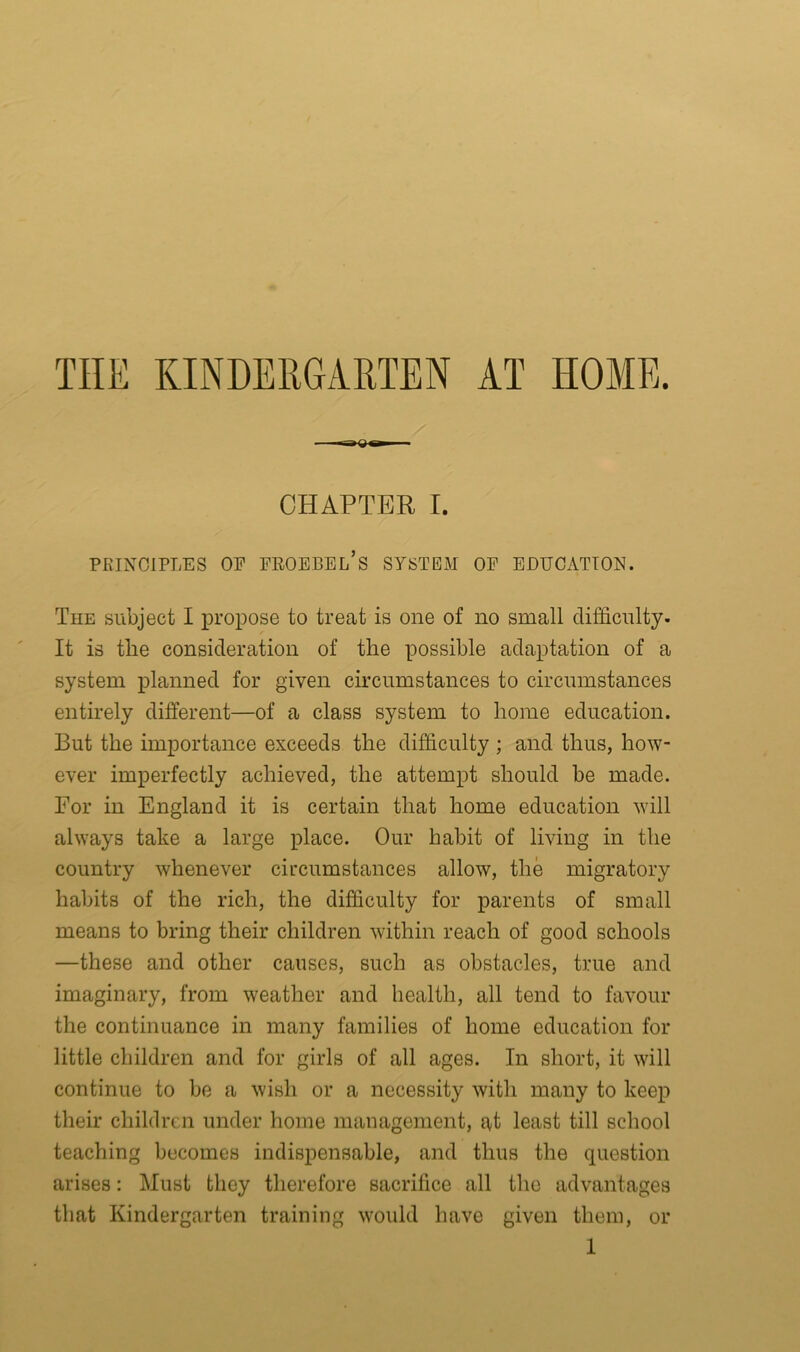 THE KINDERGARTEN AT HOME. CHAPTER I. PRINCIPLES OP FROEBEL’s SYSTEM OP EDUCATION. The subject I propose to treat is one of no small difficulty. It is the consideration of the possible adaptation of a system planned for given circumstances to circumstances entirely different—of a class system to home education. But the importance exceeds the difficulty ; and thus, how- ever imperfectly achieved, the attempt should be made. For in England it is certain that home education will always take a large place. Our habit of living in the country whenever circumstances allow, the migratory habits of the rich, the difficulty for parents of small means to bring their children within reach of good schools —these and other causes, such as obstacles, true and imaginary, from weather and health, all tend to favour the continuance in many families of home education for little children and for girls of all ages. In short, it will continue to be a wish or a necessity with many to keep their children under home management, at least till school teaching becomes indispensable, and thus the question arises: Must they therefore sacrifice all the advantages that Kindergarten training would have given them, or