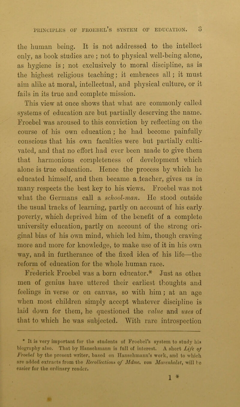 n the human being. It is not addressed to the intellect only, as book studies are; not to physical well-being alone, as hygiene is ; not exclusively to moral discipline, as is the highest religious teaching; it embraces all; it must aim alike at moral, intellectual, and physical culture, or it fails in its true and complete mission. This view at once shows that what are commonly called systems of education are but partially deserving the name. Froebel was aroused to this conviction by reflecting on the course of his own education ; he had become painfully conscious that his own faculties were but partially culti- vated, and that no effort had ever been made to give them that harmonious completeness of development which alone is true education. Hence the process by which he educated himself, and then became a .teacher, gives us in many respects the best key to his views. Froebel was not what the Germans call a school-man. He stood outside the usual tracks of learning, partly on account of his early poverty, which deprived him of the benefit of a complete university education, partly on account of the strong ori- ginal bias of his own mind, which led him, though craving more and more for knowledge, to make use of it in his own way, and in furtherance of the fixed idea of his life—the reform of education for the whole human race. Frederick Froebel was a born educator.* Just as othei men of genius have uttered their earliest thoughts and feelings in verse or on canvas, so with him; at an age when most children simply accept whatever discipline is laid down for them, he questioned the value and uses of that to which he was subjected. With rare introspection * It iB very important for the students of Froobol’s system to study bis biography also. That by Ilanschmann is full of interest. A short Life of Froebel by the present writer, based on Hanschmann’s work, and to which are added extracts from the Recollections of Mdnie, von Marcnholzt, will l o easier for the ordinary reader. 1 *