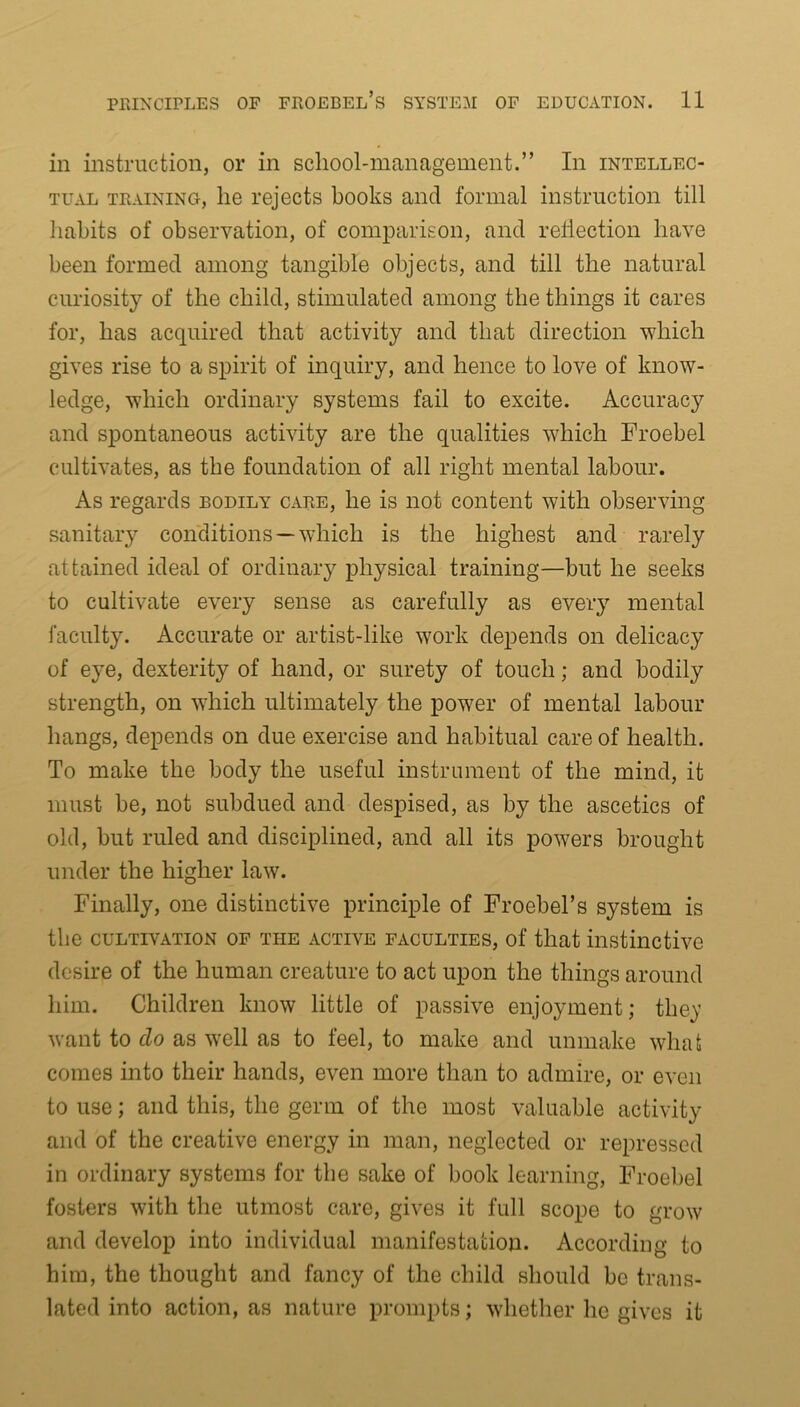 in instruction, or in school-management.” In intellec- tual training, he rejects books and formal instruction till habits of observation, of comparison, and reflection have been formed among tangible objects, and till the natural curiosity of the child, stimulated among the things it cares for, has acquired that activity and that direction which gives rise to a spirit of inquiry, and hence to love of know- ledge, which ordinary systems fail to excite. Accuracy and spontaneous activity are the qualities which Froebel cultivates, as the foundation of all right mental labour. As regards bodily care, he is not content with observing sanitary conditions —which is the highest and rarely attained ideal of ordinary physical training—but he seeks to cultivate every sense as carefully as every mental faculty. Accurate or artist-like work depends on delicacy of eye, dexterity of hand, or surety of touch; and bodily strength, on which ultimately the power of mental labour hangs, depends on due exercise and habitual care of health. To make the body the useful instrument of the mind, it must be, not subdued and despised, as by the ascetics of old, but ruled and disciplined, and all its powers brought under the higher law. Finally, one distinctive principle of Froebel’s system is the cultivation of the active faculties, of that instinctive desire of the human creature to act upon the things around him. Children know little of passive enjoyment; the)’ want to clo as well as to feel, to make and unmake whafc comes into their hands, even more than to admire, or even to use; and this, the germ of the most valuable activity and of the creative energy in man, neglected or repressed in ordinary systems for the sake of book learning, Froebel fosters with the utmost care, gives it full scope to grow and develop into individual manifestation. According to him, the thought and fancy of the child should be trans- lated into action, as nature prompts; whether lie gives it