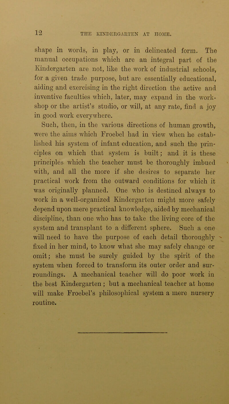 shape in words, in play, or in delineated form. The manual occupations which are an integral part of the Kindergarten are not, like the work of industrial schools, for a given trade purpose, but are essentially educational, aiding and exercising in the right direction the active and inventive faculties which, later, may expand in the work- shop or the artist’s studio, or will, at any rate, find a joy in good work everywhere. Such, then, in the various directions of human growth, were the aims which Froebel had in view when he estab- lished his system of infant education, and such the prin- ciples on which that system is built; and it is these principles which the teacher must be thoroughly imbued with, and all the more if she desires to separate her practical work from the outward conditions for which it was originally planned. One who is destined always to work in a well-organized Kindergarten might more safely depend upon mere practical knowledge, aided by mechanical discipline, than one who has to take the living core of the system and transplant to a different sphere. Such a one will need to have the purpose of each detail thoroughly ^ fixed in her mind, to know what she may safely change or omit; she must be surely guided by the spirit of the system when forced to transform its outer order and sur- roundings. A mechanical teacher will do poor work in the best Kindergarten ; but a mechanical teacher at home will make Froebel’s philosophical system a mere nursery routine.