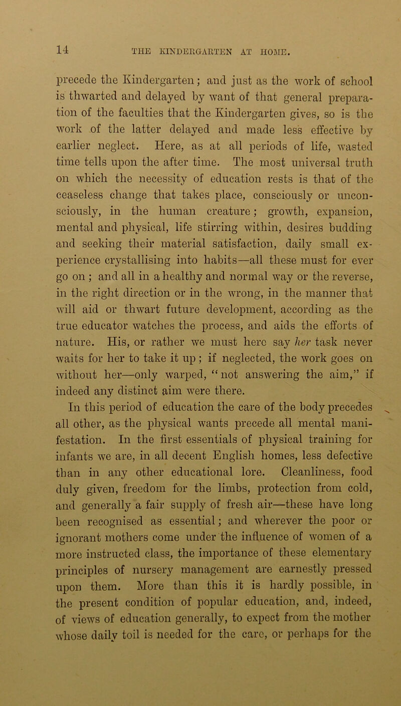 precede the Kindergarten; and just as the work of school is thwarted and delayed by want of that general prepara- tion of the faculties that the Kindergarten gives, so is the work of the latter delayed and made less effective by earlier neglect. Here, as at all periods of life, wasted time tells upon the after time. The most universal truth on which the necessity of education rests is that of the ceaseless change that takes place, consciously or uncon- sciously, in the human creature; growth, expansion, mental and physical, life stirring within, desires budding and seeking their material satisfaction, daily small ex- perience crystallising into habits—all these must for ever go on ; and all in a healthy and normal way or the reverse, in the right direction or in the wrong, in the manner that will aid or thwart future development, according as the true educator watches the process, and aids the efforts of nature. His, or rather we must here say her task never waits for her to take it up ; if neglected, the work goes on without her—only warped, “not answering the aim,” if indeed any distinct aim were there. In this period of education the care of the body precedes all other, as the physical wants precede all mental mani- festation. In the first essentials of physical training for infants we are, in all decent English homes, less defective than in any other educational lore. Cleanliness, food duly given, freedom for the limbs, protection from cold, and generally a fair supply of fresh air—these have long been recognised as essential; and wherever the poor or ignorant mothers come under the influence of women of a more instructed class, the importance of these elementary principles of nursery management are earnestly pressed upon them. More than this it is hardly possible, in the present condition of popular education, and, indeed, of views of education generally, to expect from the mother whose daily toil is needed for the care, or perhaps for the