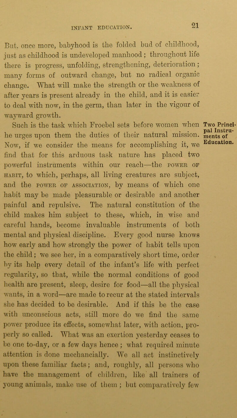 But. once more, babyhood is the folded bud of childhood, just as childhood is undeveloped manhood ; throughout life there is progress, unfolding, strengthening, deterioration; many forms of outward change, but no radical organic change. What will make the strength or the weakness of after years is present already in the child, and it is easier to deal with now, in the germ, than later in the vigour of wayward growth. Such is the task which Froebel sets before women wdien he urges upon them the duties of their natural mission. Now, if we consider the means for accomplishing it, we find that for this arduous task nature has placed two powerful instruments within our reach—the power of habit, to wdiich, perhaps, all living creatures are subject, and the power of association, by means of which one habit may be made pleasurable or desirable and another painful and repulsive. The natural constitution of the child makes him subject to these, which, in wise and careful hands, become invaluable instruments of both mental and physical discipline. Every good nurse knows how early and how strongly the power of habit tells upon the child; we see her, in a comparatively short time, order by its help every detail of the infant’s life with perfect regularity, so that, while the normal conditions of good health are present, sleep, desire for food—all the physical wants, in a word—are made to recur at the stated intervals she has decided to be desirable. And if this be the case with unconscious acts, still more do we find the same power produce its effects, somewhat later, with action, pro- perly so called. What was an exertion yesterday ceases to be one to-day, or a few days hence ; what required minute attention is done mechancially. We all act instinctively upon these familiar facts; and, roughly, all persons who have the management of children, like all trainers of young animals, make use of them ; but comparatively few Two Princi- pal Instru- ments of Education.