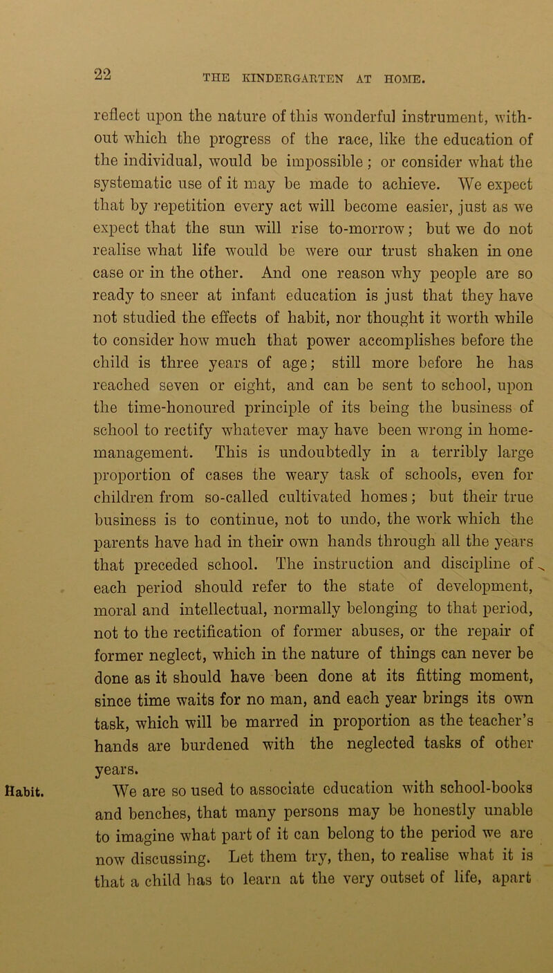 Habit. reflect upon the nature of this wonderful instrument, with- out which the progress of the race, like the education of the individual, would be impossible ; or consider what the systematic use of it may be made to achieve. We expect that by repetition every act will become easier, just as we expect that the sun will rise to-morrow; but we do not realise what life would be were our trust shaken in one case or in the other. And one reason why people are so ready to sneer at infant education is just that they have not studied the effects of habit, nor thought it worth while to consider how much that power accomplishes before the child is three years of age; still more before he has reached seven or eight, and can be sent to school, upon the time-honoured principle of its being the business of school to rectify whatever may have been wrong in home- management. This is undoubtedly in a terribly large proportion of cases the weary task of schools, even for children from so-called cultivated homes; but their true business is to continue, not to undo, the work which the parents have had in their own hands through all the years that preceded school. The instruction and discipline of each period should refer to the state of development, moral and intellectual, normally belonging to that period, not to the rectification of former abuses, or the repair of former neglect, which in the nature of things can never be done as it should have been done at its fitting moment, since time waits for no man, and each year brings its own task, which will be marred in proportion as the teacher’s hands are burdened with the neglected tasks of other years. We are so used to associate education with school-books and benches, that many persons may be honestly unable to imagine what part of it can belong to the period we are now discussing* Let them try, then, to realise what it is that a child has to learn at the very outset of life, apart