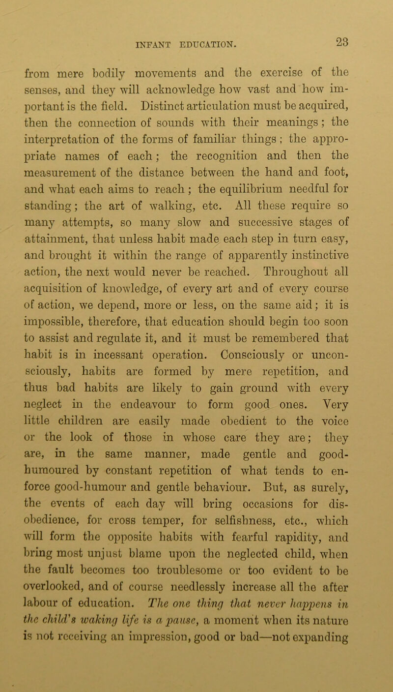 from mere bodily movements and the exercise of the senses, and they will acknowledge how vast and how im- portant is the field. Distinct articulation must be acquired, then the connection of sounds with their meanings; the interpretation of the forms of familiar things ; the appro- priate names of each; the recognition and then the measurement of the distance between the hand and foot, and what each aims to reach ; the equilibrium needful for standing; the art of walking, etc. All these require so many attempts, so many slow and successive stages of attainment, that unless habit made each step in turn easy, and brought it within the range of apparently instinctive action, the next would never be reached. Throughout all acquisition of knowledge, of every art and of every course of action, we depend, more or less, on the same aid; it is impossible, therefore, that education should begin too soon to assist and regulate it, and it must be remembered that habit is in incessant operation. Consciously or uncon- sciously, habits are formed by mere repetition, and thus bad habits are likely to gain ground with every neglect in the endeavour to form good ones. Very little children are easily made obedient to the voice or the look of those in whose care they are; they are, in the same manner, made gentle and good- humoured by constant repetition of what tends to en- force good-humour and gentle behaviour. But, as surely, the events of each day will bring occasions for dis- obedience, for cross temper, for selfishness, etc., which will form the opposite habits with fearful rapidity, and bring most unjust blame upon the neglected child, when the fault becomes too troublesome or too evident to be overlooked, and of course needlessly increase all the after labour of education. The one thing that never happens in the child's leaking life is a pause, a moment when its nature is not receiving an impression, good or bad—not expanding