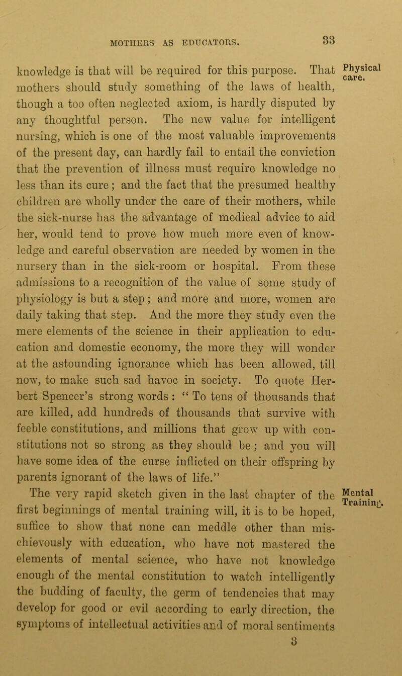 knowledge is that will be required for this purpose. That mothers should study something of the laws of health, though a too often neglected axiom, is hardly disputed by any thoughtful person. The new value for intelligent nursing, which is one of the most valuable improvements of the present day, can hardly fail to entail the conviction that the prevention of illness must require knowledge no less than its cure; and the fact that the presumed healthy children are wholly under the care of their mothers, w7hile the sick-nurse has the advantage of medical advice to aid her, would tend to prove how much more even of know- ledge and careful observation are needed by women in the nursery than in the sick-room or hospital. From these admissions to a recognition of the value of some study of physiology is but a step; and more and more, women are daily taking that step. And the more they study even the mere elements of the science in their application to edu- cation and domestic economy, the more they will wonder at the astounding ignorance which has been allowed, till nowr, to make such sad havoc in society. To quote Her- bert Spencer’s strong words : “ To tens of thousands that are killed, add hundreds of thousands that survive with feeble constitutions, and millions that grow up w7ith con- stitutions not so strong as they should be ; and you will have some idea of the curse inflicted on their offspring by parents ignorant of the laws of life.” The very rapid sketch given in the last chapter of the first beginnings of mental training will, it is to be hoped, suffice to show that none can meddle other than mis- chievously with education, who have not mastered the elements of mental science, who have not knowledge enough of the mental constitution to watch intelligently the budding of faculty, the germ of tendencies that may develop for good or evil according to early direction, the symptoms of intellectual activities and of moral sentiments 3 Physical care. Mental Training.