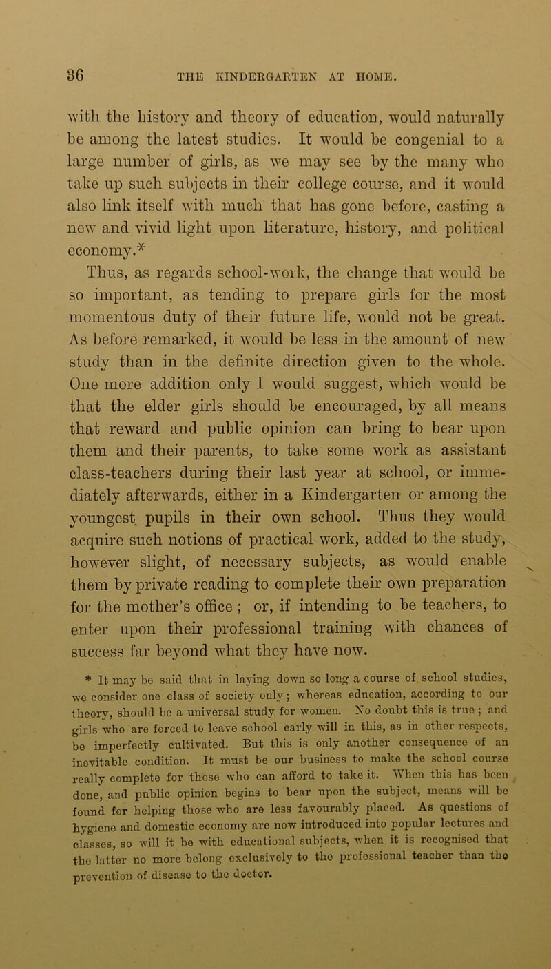 with the history and theory of education, would naturally be among the latest studies. It would be congenial to a large number of girls, as we may see by the many who take up such subjects in their college course, and it would also link itself with much that has gone before, casting a new and vivid light upon literature, history, and political economy.* Thus, as regards school-work, the change that would be so important, as tending to prepare girls for the most momentous duty of their future life, would not be great. As before remarked, it would be less in the amount of new study than in the definite direction given to the whole. One more addition only I would suggest, which would be that the elder girls should be encouraged, by all means that reward and public opinion can bring to bear upon them and their parents, to take some work as assistant class-teachers during their last year at school, or imme- diately afterwards, either in a Kindergarten or among the youngest pupils in their own school. Thus they wTould acquire such notions of practical work, added to the study, however slight, of necessary subjects, as would enable them by private reading to complete their own preparation for the mother’s office ; or, if intending to be teachers, to enter upon their professional training with chances of success far beyond what they have now. * It may be saicl that in laying down so long a course of school studies, we consider one class of society only; whereas education, according to our theory, should be a universal study for women. No doubt this is true ; and girls who are forced to leave school early will in this, as in othei iesj)ccts, be imperfectly cultivated. But this is only another consequence of an inevitable condition. It must be our business to make the school course really complete for those who can afford to take it. When this has been done, and public opinion begins to bear upon the subject, means will be found for helping those who are less favourably placed. As questions of hygiene and domestic economy aro now introduced into popular lectures and classes, so will it be with educational subjects, when it is recognised that the latter no more belong exclusively to the professional teacher than the prevention of disease to the doctor.