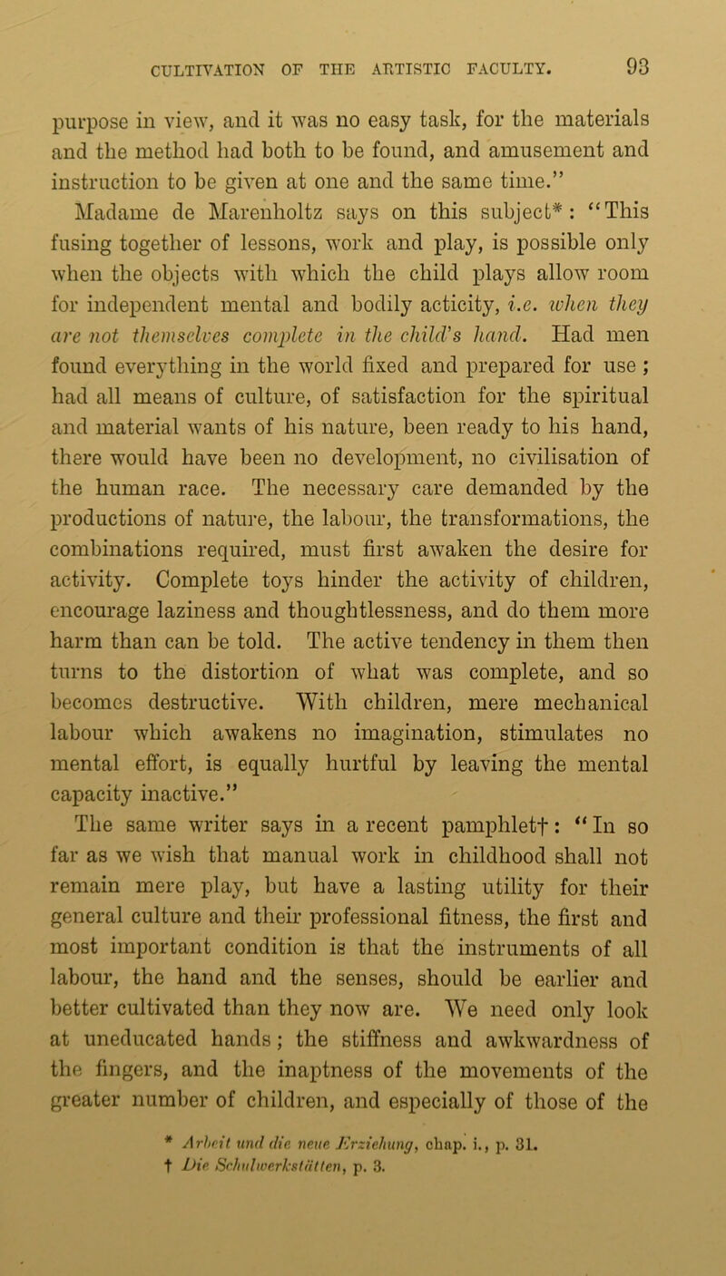 purpose in view, and it was no easy task, for the materials and the method had both to be found, and amusement and instruction to be given at one and the same time.” Madame de Marenholtz says on this subject*: ‘‘This fusing together of lessons, work and play, is possible only when the objects with which the child plays allow room for independent mental and bodily acticity, i.e. ivlien they are not themselves complete in the child’s hand. Had men found everything in the world fixed and prepared for use ; had all means of culture, of satisfaction for the spiritual and material wants of his nature, been ready to his hand, there would have been no development, no civilisation of the human race. The necessary care demanded by the productions of nature, the labour, the transformations, the combinations required, must first awaken the desire for activity. Complete toys hinder the activity of children, encourage laziness and thoughtlessness, and do them more harm than can be told. The active tendency in them then turns to the distortion of what was complete, and so becomes destructive. With children, mere mechanical labour which awakens no imagination, stimulates no mental effort, is equally hurtful by leaving the mental capacity inactive.” The same writer says in a recent pamphletf: “ In so far as we wish that manual work in childhood shall not remain mere play, but have a lasting utility for their general culture and their professional fitness, the first and most important condition is that the instruments of all labour, the hand and the senses, should be earlier and better cultivated than they now are. We need only look at uneducated hands; the stiffness and awkwardness of the fingers, and the inaptness of the movements of the greater number of children, and especially of those of the * Arbeit und die. neue Erzieliung, chap, i., p. 31. t Die Schulwerkstatten, p. 3.