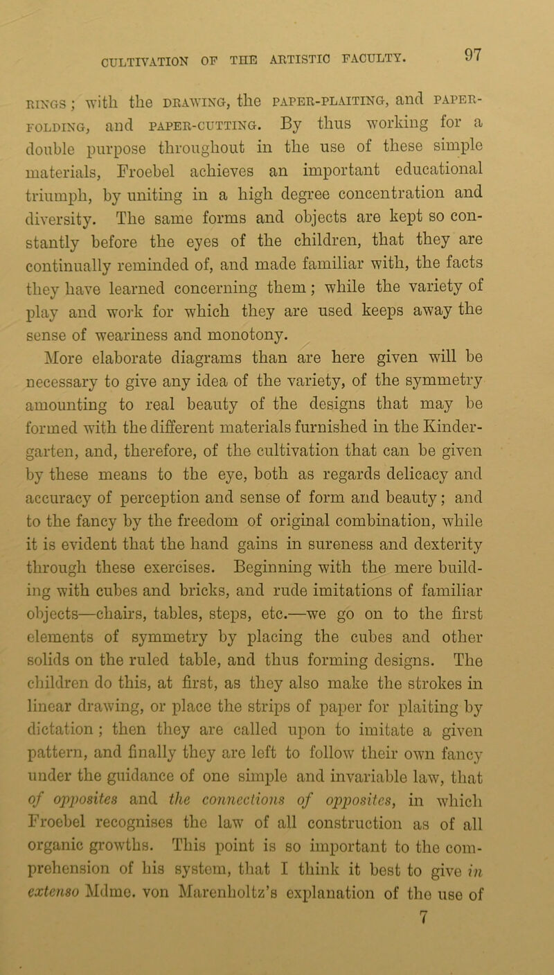 rings ; with the drawing, the paper-plaiting, and paper- folding, and paper-cutting. By thus working for a double purpose throughout in the use of these simple materials, Froebel achieves an important educational triumph, by uniting in a high degree concentration and diversity. The same forms and objects are kept so con- stantly before the eyes of the children, that they are continually reminded of, and made familiar with, the facts they have learned concerning them; while the variety of play and work for which they are used keeps away the sense of weariness and monotony. More elaborate diagrams than are here given will be necessary to give any idea of the variety, of the symmetry amounting to real beauty of the designs that may be formed with the different materials furnished in the Kinder- garten, and, therefore, of the cultivation that can be given by these means to the eye, both as regards delicacy and accuracy of perception and sense of form and beauty; and to the fancy by the freedom of original combination, while it is evident that the hand gains in sureness and dexterity through these exercises. Beginning with the mere build- ing with cubes and bricks, and rude imitations of familiar objects—chairs, tables, steps, etc.—we go on to the first elements of symmetry by placing the cubes and other solids on the ruled table, and thus forming designs. The children do this, at first, as they also make the strokes in linear drawing, or place the strips of paper for plaiting by dictation ; then they are called upon to imitate a given pattern, and finally they are left to follow their own fancy under the guidance of one simple and invariable law, that of opposites and the connections of opposites, in which Froebel recognises the law of all construction as of all organic growths. This point is so important to the com- prehension of his system, that I think it best to give in extcnso Mdme. von Marenholtz’s explanation of the use of