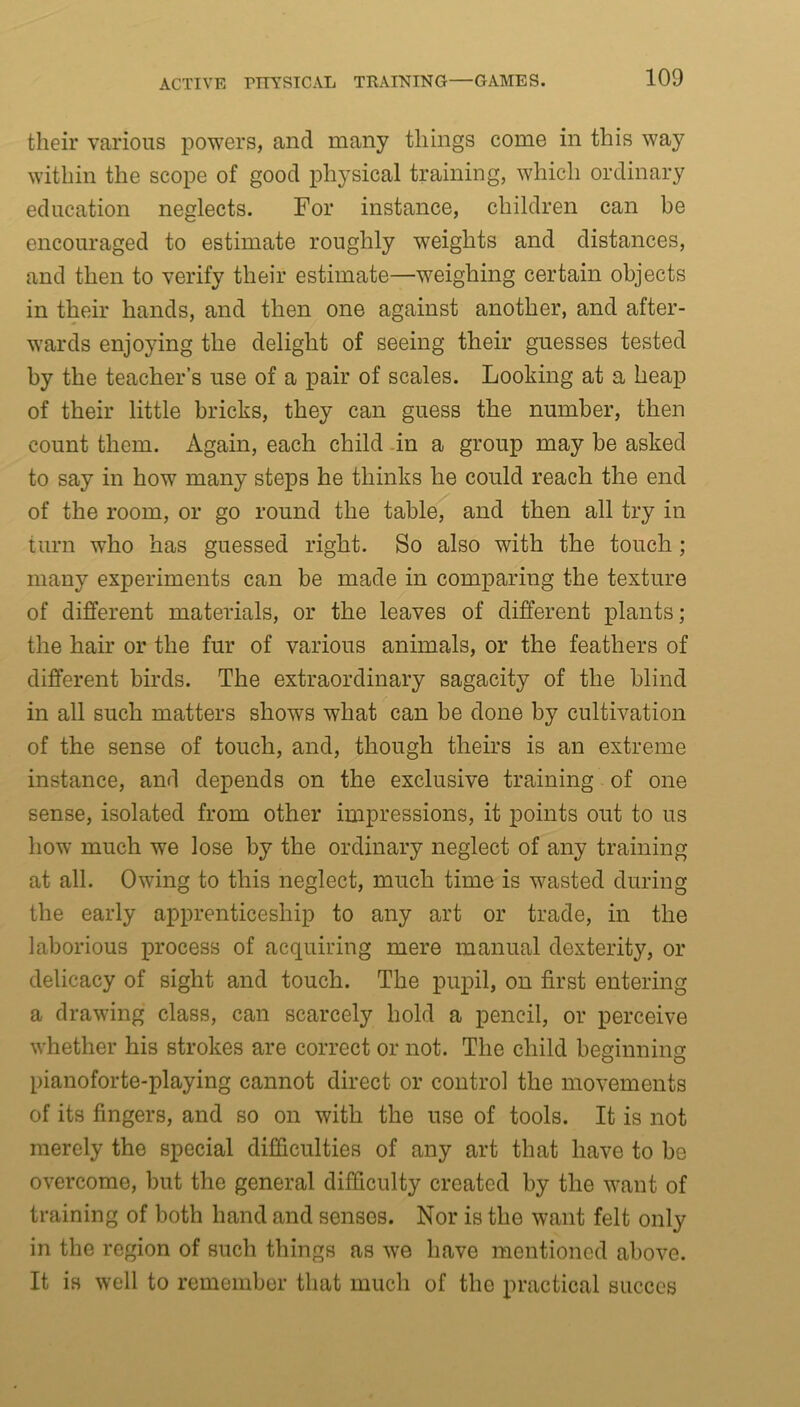 their various powers, and many things come in this way within the scope of good physical training, which ordinary education neglects. For instance, children can be encouraged to estimate roughly weights and distances, and then to verify their estimate—weighing certain objects in their hands, and then one against another, and after- wards enjoying the delight of seeing their guesses tested by the teacher’s use of a pair of scales. Looking at a heap of their little bricks, they can guess the number, then count them. Again, each child in a group may be asked to say in how many steps he thinks he could reach the end of the room, or go round the table, and then all try in turn who has guessed right. So also with the touch; many experiments can be made in comparing the texture of different materials, or the leaves of different plants; the hair or the fur of various animals, or the feathers of different birds. The extraordinary sagacity of the blind in all such matters shows what can be done by cultivation of the sense of touch, and, though theirs is an extreme instance, and depends on the exclusive training of one sense, isolated from other impressions, it points out to us how much we lose by the ordinary neglect of any training at all. Owing to this neglect, much time is wasted during the early apprenticeship to any art or trade, in the laborious process of acquiring mere manual dexterity, or delicacy of sight and touch. The pupil, on first entering a drawing class, can scarcely hold a pencil, or perceive whether his strokes are correct or not. The child beginning pianoforte-playing cannot direct or control the movements of its fingers, and so on with the use of tools. It is not merely the special difficulties of any art that have to be overcome, but the general difficulty created by the want of training of both hand and senses. Nor is the want felt only in the region of such things as we have mentioned above. It is well to remember that much of the practical succes