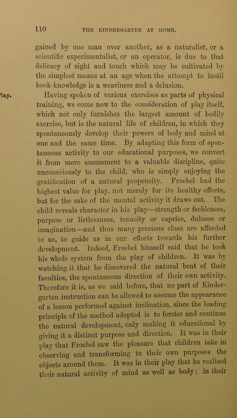 gained by one man over another, as a naturalist, or a scientific experimentalist, or an operator, is clue to that delicacy of sight and touch which may be cultivated by the simplest means at an age when the attempt to instil book-knowledge is a weariness and a delusion. Having spoken of various exercises as parts of physical training, we come now to the consideration of play itself, which not only furnishes the largest amount of bodily exercise, but is the natural life of children, in which they spontaneously develop their powers of body and mind at one and the same time. By adapting this form of spon- taneous activity to our educational purposes, we convert it from mere amusement to a valuable discipline, quite unconsciously to the child, who is simply enjoying the gratification of a natural propensity. Froebel had the highest value for play, not merely for its healthy effects, but for the sake of the mental activity it draws out. The child reveals character in his play—strength or feebleness, purpose or listlessness, tenacity or caprice, dulness or imagination—and thus many precious clues are afforded to us, to guide us in our efforts towards his further development. Indeed, Froebel himself said that he took his whole system from the play of children. It was by watching it that he discovered the natural bent of their faculties, the spontaneous direction of their own activity. Therefore it is, as we said before, that no part of Kinder- garten instruction can be allowed to assume the appearance of a lesson performed against inclination, since the leading principle of the method adopted is to forster and continue the natural development, only making it educational by giving it a distinct purpose and direction. It was in their play that Froebel saw the pleasure that children take in observing and transforming to their own purposes the objects around them. It was in their play that he realised their natural activity of mind as well as body; in their