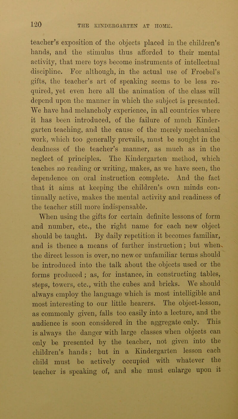 teacher's exposition of the objects placed in the children’s hands, and the stimulus thus afforded to their mental activity, that mere toys become instruments of intellectual discipline. For although, in the actual use of Froebel’s gifts, the teacher’s art of speaking seems to be less re- quired, yet even here all the animation of the class will depend upon the manner in which the subject is presented. We have had melancholy experience, in all countries where it has been introduced, of the failure of much Kinder- garten teaching, and the cause of the merely mechanical work, which too generally prevails, must be sought in the deadness of the teacher’s manner, as much as in the neglect of principles. The Kindergarten method, which teaches no reading or writing, makes, as we have seen, the dependence on oral instruction complete. And the fact that it aims at keeping the children’s own minds con- tinually active, makes the mental activity and readiness of the teacher still more indispensable. When using the gifts for certain definite lessons of form and number, etc., the right name for each new object should be taught. By daily repetition it becomes familiar, and is thence a means of further instruction; but whem the direct lesson is over, no new or unfamiliar terms should be introduced into the talk about the objects used or the forms produced ; as, for instance, in constructing tables, steps, towers, etc., with the cubes and bricks. We should always employ the language which is most intelligible and most interesting to our little hearers. The object-lesson, as commonly given, falls too easily into a lecture, and the audience is soon considered in the aggregate only. This is always the danger with large classes when objects can only be presented by the teacher, not given into the children’s hands; but in a Kindergarten lesson each child must be actively occupied with whatever the teacher is speaking of, and she must enlarge upon it