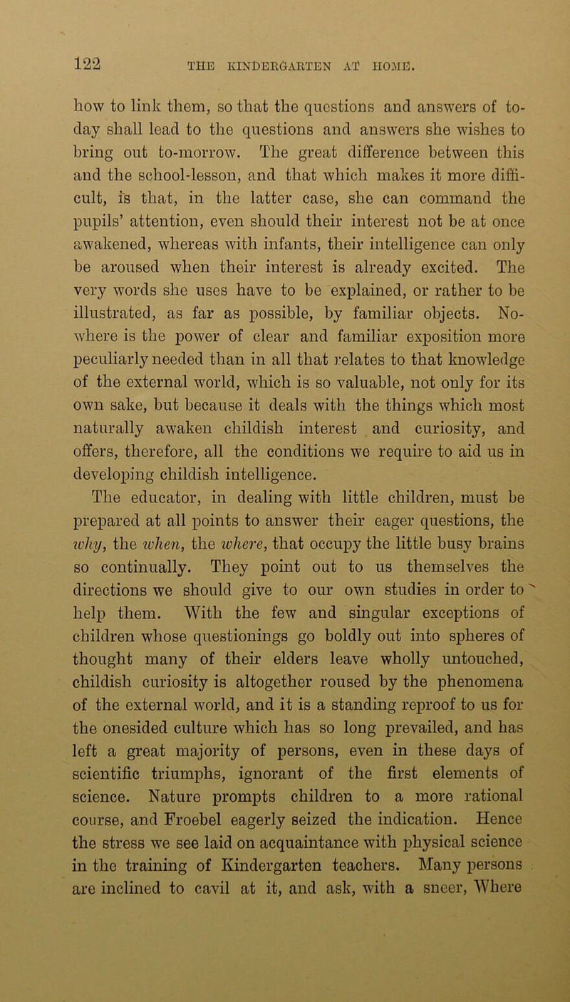 how to link them, so that the questions and answers of to- day shall lead to the questions and answers she wishes to bring out to-morrow. The great difference between this and the school-lesson, and that which makes it more diffi- cult, is that, in the latter case, she can command the pupils’ attention, even should their interest not be at once awakened, whereas with infants, their intelligence can only be aroused when their interest is already excited. The very words she uses have to be explained, or rather to be illustrated, as far as possible, by familiar objects. No- where is the power of clear and familiar exposition more peculiarly needed than in all that relates to that knowledge of the external world, which is so valuable, not only for its own sake, but because it deals with the things which most naturally awaken childish interest and curiosity, and offers, therefore, all the conditions we require to aid us in developing childish intelligence. The educator, in dealing with little children, must be prepared at all points to answer their eager questions, the why, the ivhen, the where, that occupy the little busy brains so continually. They point out to us themselves the directions we should give to our own studies in order to help them. With the few and singular exceptions of children whose questionings go boldly out into spheres of thought many of their elders leave wholly untouched, childish curiosity is altogether roused by the phenomena of the external world, and it is a standing reproof to us for the onesided culture which has so long prevailed, and has left a great majority of persons, even in these days of scientific triumphs, ignorant of the first elements of science. Nature prompts children to a more rational course, and Froebel eagerly seized the indication. Hence the stress we see laid on acquaintance with physical science in the training of Kindergarten teachers. Many persons are inclined to cavil at it, and ask, with a sneer, Where