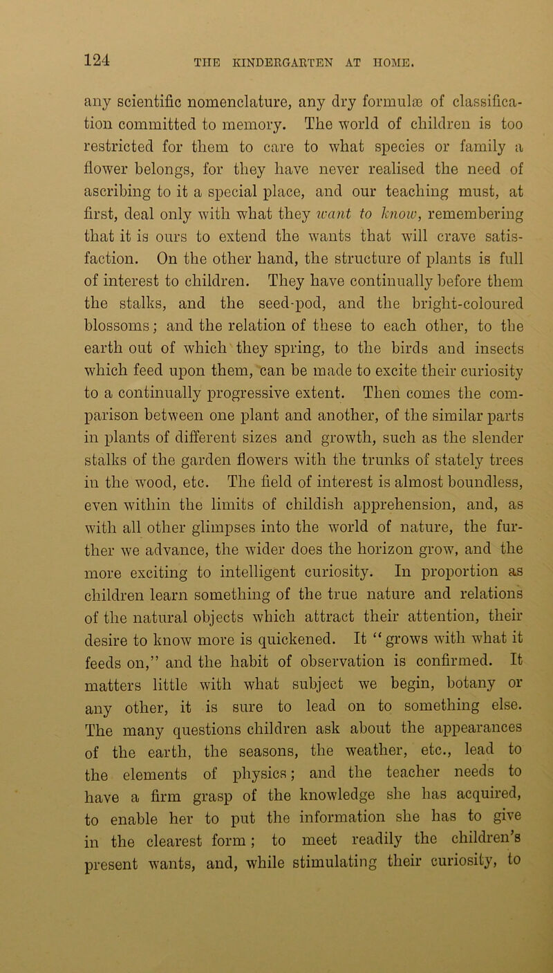 any scientific nomenclature, any dry formula) of classifica- tion committed to memory. The world of children is too restricted for them to care to what species or family a flower belongs, for they have never realised the need of ascribing to it a special place, and our teaching must, at first, deal only with what they want to know, remembering that it is ours to extend the wants that will crave satis- faction. On the other hand, the structure of plants is full of interest to children. They have continually before them the stalks, and the seed-pod, and the bright-coloured blossoms; and the relation of these to each other, to the earth out of which they spring, to the birds and insects which feed upon them, can be made to excite their curiosity to a continually progressive extent. Then comes the com- parison between one plant and another, of the similar parts in plants of different sizes and growth, such as the slender stalks of the garden flowers with the trunks of stately trees in the wood, etc. The field of interest is almost boundless, even within the limits of childish apprehension, and, as with all other glimpses into the world of nature, the fur- ther we advance, the wider does the horizon grow, and the more exciting to intelligent curiosity. In proportion as children learn something of the true nature and relations of the natural objects which attract their attention, their desire to know more is quickened. It “ grows with what it feeds on,” and the habit of observation is confirmed. It matters little with what subject we begin, botany or any other, it is sure to lead on to something else. The many questions children ask about the appearances of the earth, the seasons, the weather, etc., lead to the elements of physics; and the teacher needs to have a firm grasp of the knowledge she has acquired, to enable her to put the information she has to give in the clearest form; to meet readily the children’s present wants, and, while stimulating their curiosity, to
