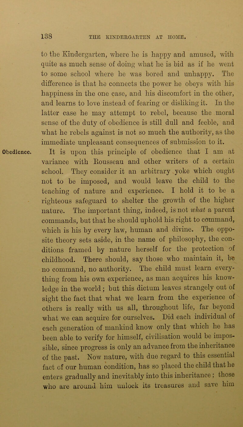 Obedience. to the Kindergarten, where he is happy and amused, with quite as much sense of doing what he is hid as if he went to some school where he was bored and unhappy. The difference is that he connects the power he obeys with his happiness in the one case, and his discomfort in the other, and learns to love instead of fearing or disliking it. In the latter case he may attempt to rebel, because the moral sense of the duty of obedience is still dull and feeble, and what he rebels against is not so much the authority, as the immediate unpleasant consequences of submission to it. It is upon this principle of obedience that I am at variance with Rousseau and other writers of a certain school. They consider it an arbitrary yoke which ought not to be imposed, and would leave the child to the teaching of nature and experience. I hold it to be a righteous safeguard to shelter the growth of the higher nature. The important thing, indeed, is not ivhat a parent commands, but that he should uphold his right to command, which is his by every law, human and divine. The oppo- site theory sets aside, in the name of philosophy, the con- ditions framed by nature herself for the protection of childhood. There should, say those who maintain it, be no command, no authority. The child must learn every- thing from his own experience, as man acquires his know- ledge in the world; but this dictum leaves strangely out of sight the fact that what we learn from the experience of others is really with us all, throughout life, far beyond what we can acquire for ourselves. Did each individual of each generation of mankind know only that which he has been able to verify for himself, civilisation would be impos- sible, since progress is only an advance from the inheritance of the past. Now nature, with due regard to this essential fact of our human condition, has so placed the child that he enters gradually and inevitably into this inheritance; those who are around him unlock its treasures and save him