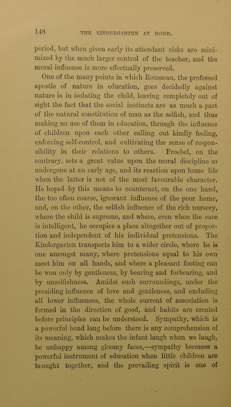 period, but when given early its attendant risks are mini- mized by the much larger control of the teacher, and the moral influence is more effectually preserved. One of the many points in'which Rousseau, the professed apostle of nature in education, goes decidedly against nature is in isolating the child, leaving completely out of sight the fact that the social instincts are as much a part of the natural constitution of man as the selfish, and thus making no use of them in education, through the influence of children upon each other calling out kindly feeling, enforcing self-control, and cultivating the sense of respon- sibility in their relations to others. Froebel, on the contrary, sets a great value upon the moral discipline so undergone at an early age, and its reaction upon home life when the latter is not of the most favourable character. He hoped by this means to counteract, on the one hand, the too often coarse, ignorant influence of the poor home, and, on the other, the selfish influence of the rich nursery, where the child is supreme, and where, even wrhen the care is intelligent, he occupies a place altogether out of propor- tion and independent of his individual pretensions. The Kindergarten transports him to a wdder circle, where he k one amongst many, where pretensions equal to his own meet him on all hands, and where a pleasant footing can be won only by gentleness, by bearing and forbearing, and by unselfishness. Amidst such surroundings, under the presiding influence of love and gentleness, and excluding all lower influences, the w7hole current of association is formed in the direction of good, and habits are created before principles can be understood. Sympathy, which is a powerful bond long before there is any comprehension of its meaning, which makes the infant laugh when we laugh, be unhappy among gloomy faces,—sympathy becomes a powerful instrument of education when little children are biought together, and the prevailing spirit is one of