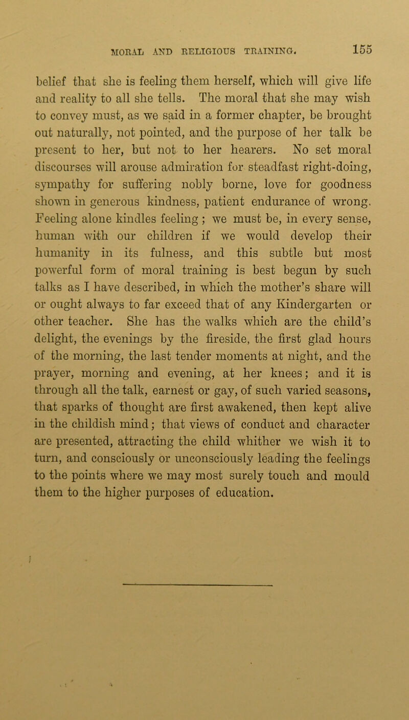 belief that she is feeling them herself, which will give life and reality to all she tells. The moral that she may wish to convey must, as wre said in a former chapter, be brought out naturally, not pointed, and the purpose of her talk be present to her, but not to her hearers. No set moral discourses will arouse admiration for steadfast right-doing, sympathy for suffering nobly borne, love for goodness shown in generous kindness, patient endurance of wrong. Feeling alone kindles feeling ; we must be, in every sense, human with our children if we would develop their humanity in its fulness, and this subtle but most powerful form of moral training is best begun by such talks as I have described, in which the mother’s share will or ought always to far exceed that of any Kindergarten or other teacher. She has the walks which are the child’s delight, the evenings by the fireside, the first glad hours of the morning, the last tender moments at night, and the prayer, morning and evening, at her knees; and it is through all the talk, earnest or gay, of such varied seasons, that sparks of thought are first awakened, then kept alive in the childish mind; that views of conduct and character are presented, attracting the child whither we wish it to turn, and consciously or unconsciously leading the feelings to the points where we may most surely touch and mould them to the higher purposes of education.