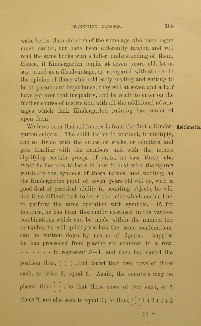 1G3 write better than children of the same age who have begun much earlier, but have been differently taught, and will read the same books with a fuller understanding of them. Hence, if Kindergarten pupils at seven years old, let us say, stand at a disadvantage, as compared with others, in the opinion of those who hold early reading and writing to be of paramount importance, they will at seven and a half have got over that inequality, and be ready to enter on the further course of instruction with all the additional advan- tages which their Kindergarten training has conferred - upon them. We have seen that arithmetic is from the first a Kinder- Arithmetic, garten subject. The child learns to subtract, to multiply, and to divide with the cubes, or sticks, or counters, and gets familiar with the numbers and with the names signifying certain groups of units, as two, three, etc. What he has now to learn is how to deal with the figures which are the symbols of these names, and starting, as the Kindergarten pupil of seven years old will do, with a good deal of practical ability in counting objects, he will find it no difficult task to learn the rules which enable him to perform the same operation with symbols. If, for instance, he has been thoroughly exercised in the various combinations which can be made within the number ten or twelve, he will quickly see how the same combinations can be written down by means of figures. Suppose he has proceeded from placing six counters in a row, to represent 5 + 1, and then has varied the position thus, 1 ’ \ , and found that two rows of three each, or twice 3, equal G. Again, the counters may be ■ ■ placed thus • ■ , so that three rows of two each, or 3 ■ ■ times 2, are also seen to equal G ; or. thus, ■ j ■ 1 + 2 + 1 + 2 11 *