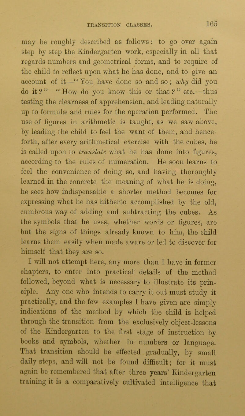 may be roughly described as follows : to go over again step by step the Kindergarten work, especially in all that regards numbers and geometrical forms, and to require of the child to reflect upon what he has done, and to give an account of it—“ You have done so and so ; why did you do it?” “How do you know this or that?” etc.-—thus testing the clearness of apprehension, and leading naturally up to formulae and rules for the operation performed. The use of figures in arithmetic is taught, as we saw above, by leading the child to feel the want of them, and hence- forth, after every arithmetical exercise with the cubes, he is called upon to translate what he has done into figures, according to the rules of numeration. He soon learns to feel the convenience of doing so, and having thoroughly learned in the concrete the meaning of what he is doing, he sees how indispensable a shorter method becomes for expressing what he has hitherto accomplished by the old, cumbrous way of adding and subtracting the cubes. As the symbols that he uses, whether words or figures, are but the signs of things already known to him, the child learns them easily when made aware or led to discover for himself that they are so. I will not attempt here, any more than I have in former chapters, to enter into practical details of the method followed, beyond what is necessary to illustrate its prin- ciple. Any one who intends to carry it out must study it practically, and the few examples I have given are simply indications of the method by which the child is helped through the transition from the exclusively object-lessons of the Kindergarten to the first stage of instruction by books and symbols, whether in numbers or language. That transition should be effected gradually, by small daily stops, and will not be found difficult; for it must again be remembered that after three years’ Kindergarten training it is a comparatively cultivated intelligence that