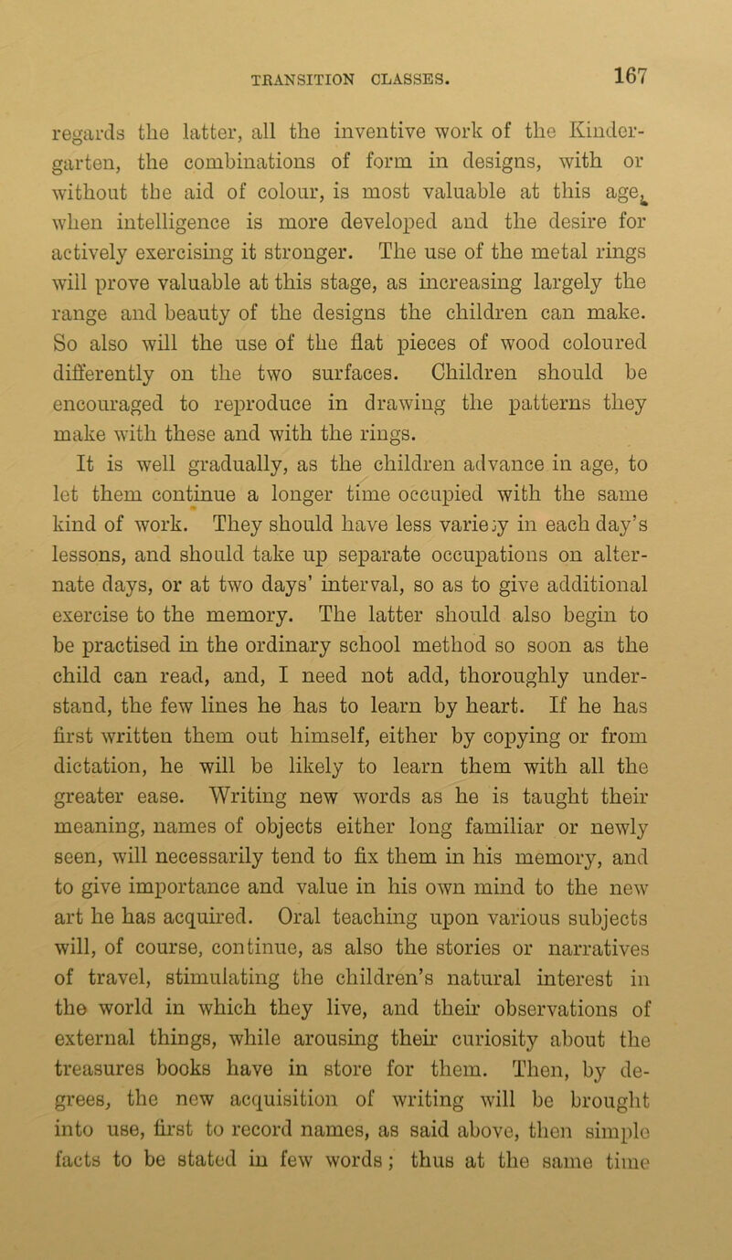 regards the latter, all the inventive work of the Kinder- garten, the combinations of form in designs, with or without the aid of colour, is most valuable at this age^ when intelligence is more developed and the desire for actively exercising it stronger. The use of the metal rings will prove valuable at this stage, as increasing largely the range and beauty of the designs the children can make. So also will the use of the flat pieces of wood coloured differently on the two surfaces. Children should be encouraged to reproduce in drawing the patterns they make with these and with the rings. It is well gradually, as the children advance in age, to let them continue a longer time occupied with the same kind of work. They should have less variety in each day’s lessons, and should take up separate occupations on alter- nate days, or at two days’ interval, so as to give additional exercise to the memory. The latter should also begin to be practised in the ordinary school method so soon as the child can read, and, I need not add, thoroughly under- stand, the few lines he has to learn by heart. If he has first written them out himself, either by copying or from dictation, he will be likely to learn them with all the greater ease. Writing new words as he is taught their meaning, names of objects either long familiar or newly seen, will necessarily tend to fix them in his memory, and to give importance and value in his own mind to the new art he has acquired. Oral teaching upon various subjects will, of course, continue, as also the stories or narratives of travel, stimulating the children’s natural interest in the world in which they live, and their observations of external things, while arousing their curiosity about the treasures books have in store for them. Then, by de- grees, the new acquisition of writing will be brought into use, first to record names, as said above, then simple facts to be stated in few words; thus at the same time