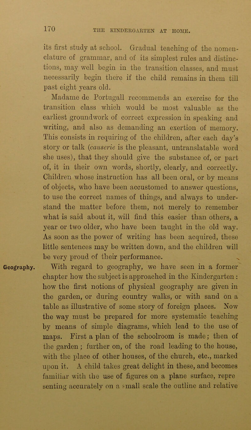 Geography. its first study at school. Gradual teaching of the nomen- clature of grammar, and of its simplest rules and distinc- tions, may well begin in the transition classes, and must necessarily begin there if the child remains in them till past eight years old. Madame de Portugall recommends an exercise for the transition class which would be most valuable as the earliest groundwork of correct expression in speaking and writing, and also as demanding an exertion of memory. This consists in requiring of the children, after each day’s story or talk (causerie is the pleasant, untranslatable word she uses), that they should give the substance of, or part of, it in their own words, shortly, clearly, and correctly. Children whose instruction has all been oral, or by means of objects, who have been accustomed to answer questions, to use the correct names of things, and always to under- stand the matter before them, not merely to remember what is said about it, will find this easier than others, a year or two older, who have been taught in the old way. As soon as the power of writing has been acquired, these little sentences may be written down, and the children will be very proud of their performance. With regard to geography, we have seen in a former chapter how the subject is approached in the Kindergarten : how the first notions of physical geography are given in the garden, or during country walks, or with sand on a table as illustrative of some story of foreign places. Now the way must be prepared for more systematic teaching by means of simple diagrams, which lead to the use of maps. First a plan of the schoolroom is made; then of the garden ; further on, of the road leading to the house, with the place of other houses, of the church, etc., marked upon it. A child takes great delight in these, and becomes familiar with the use of figures on a plane surface, repre senting accurately on a f-mall scale the outline and relative