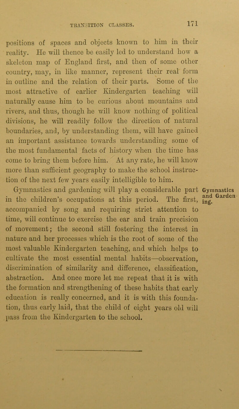 positions of spaces and objects known to him in their reality. He will thence be easily led to understand how a skeleton map of England first, and then of some other country, may, in like manner, represent their real form in outline and the relation of their parts. Some of the most attractive of earlier Kindergarten teaching will naturally cause him to be curious about mountains and rivers, and thus, though he will know nothing of political divisions, he will readily follow the direction of natural boundaries, and, by understanding them, will have gained an important assistance towards understanding some of the most fundamental facts of history when the time has come to bring them before him. At any rate, he will know more than sufficient geography to make the school instruc- tion of the next fewT years easily intelligible to him. Gymnastics and gardening will play a considerable part in the children’s occupations at this period. The first, accompanied by song and requiring strict attention to time, will continue to exercise the ear and train precision of movement; the second still fostering the interest in nature and her processes which is the root of some of the most valuable Kindergarten teaching, and which helps to cultivate the most essential mental habits—observation, discrimination of similarity and difference, classification, abstraction. And once more let me repeat that it is with the formation and strengthening of these habits that early education is really concerned, and it is with this founda- tion, thus early laid, that the child of eight years old will pass from the Kindergarten to the school. Gymnastics and Garden ing.