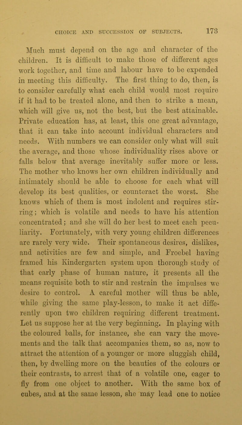 Much must depend on the age and character of the children. It is difficult to make those of different ages work together, and time and labour have to be expended in meeting this difficulty. The first thing to do, then, is to consider carefully what each child would most require if it had to be treated alone, and then to strike a mean, which will give us, not the best, but the best attainable. Private education has, at least, this one great advantage, that it can take into account individual characters and needs. With numbers we can consider only what will suit the average, and those whose individuality rises above or falls below that average inevitably suffer more or less. The mother who knows her own children individually and intimately should be able to choose for each what will develop its best qualities, or counteract the worst. She knows which of them is most indolent and requires stir- ring ; which is volatile and needs to have his attention concentrated; and she will do her best to meet each pecu- liarity. Fortunately, with very young children differences are rarely very wide. Their spontaneous desires, dislikes, and activities are few and simple, and Froebel having framed his Kindergarten system upon thorough study of that early phase of human nature, it presents all the means requisite both to stir and restrain the impulses we desire to control. A careful mother will thus be able, while giving the same play-lesson, to make it act diffe- rently upon two children requiring different treatment. Let us suppose her at the very beginning. In playing with the coloured balls, for instance, she can vary the move- ments and the talk that accompanies them, so as, now to attract the attention of a younger or more sluggish child, then, by dwelling more on the beauties of the colours or their contrasts, to arrest that of a volatile one, eager to fly from one object to another. With the same box of cubes, and at the same lesson, she may lead one to notice