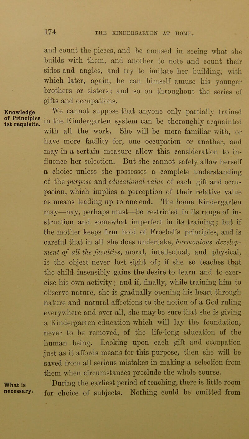 Knowledge of Principles 1st requisite. What is necessary. and count the pieces, and be amused in seeing what she builds with them, and another to note and count their sides and angles, and try to imitate her building, with which later, again, he can himself amuse his younger brothers or sisters; and so on throughout the series of gifts and occupations. We cannot suppose that anyone only partially trained in the Kindergarten system can be thoroughly acquainted with all the work. She will be more familiar with, or have more facility for, one occupation or another, and may in a certain measure allow this consideration to in- fluence her selection. But she cannot safely allow herself a choice unless she possesses a complete understanding of the purpose and educational value of each gift and occu- pation, which implies a perception of their relative value as means leading up to one end. The home Kindergarten may—nay, perhaps must—be restricted in its range of in- struction and somewhat imperfect in its training; but if the mother keeps firm hold of Froebel’s principles, and is careful that in all she does undertake, harmonious develop- ment of all the faculties, moral, intellectual, and physical, is the object never lost sight of; if she so teaches that the child insensibly gains the desire to learn and to exer- cise his own activity; and if, finally, while training him to observe nature, she is gradually opening his heart through nature and natural affections to the notion of a God ruling everywhere and over all, she may be sure that she is giving a Kindergarten education which will lay the foundation, never to be removed, of the life-long education of the human being. Looking upon each gift and occupation just as it affords means for this purpose, then she will be saved from all serious mistakes in making a selection from them when circumstances preclude the whole course. During the earliest period of teaching, there is little room for choice of subjects. Nothing could be omitted from