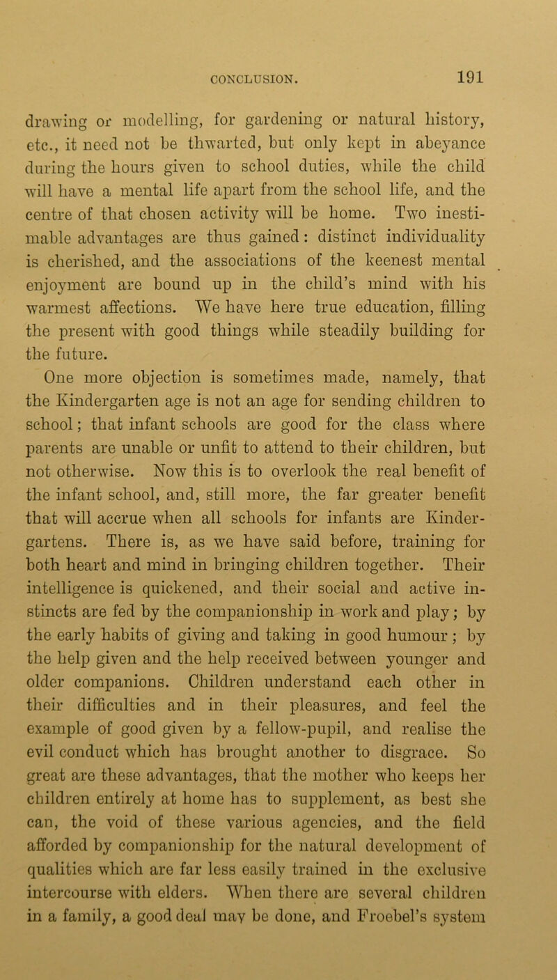 drawing or modelling, for gardening or natural history, etc., it need not be thwarted, but only kept in abeyance during the hours given to school duties, while the child will have a mental life apart from the school life, and the centre of that chosen activity will be home. Two inesti- mable advantages are thus gained: distinct individuality is cherished, and the associations of the keenest mental enjoyment are bound up in the child’s mind with his warmest affections. We have here true education, filling the present wTith good things while steadily building for the future. One more objection is sometimes made, namely, that the Kindergarten age is not an age for sending children to school; that infant schools are good for the class where parents are unable or unfit to attend to their children, but not otherwise. Now this is to overlook the real benefit of the infant school, and, still more, the far greater benefit that will accrue when all schools for infants are Kinder- gartens. There is, as we have said before, training for both heart and mind in bringing children together. Their intelligence is quickened, and their social and active in- stincts are fed by the companionship in work and play; by the early habits of giving and taking in good humour ; by the help given and the help received between younger and older companions. Children understand each other in their difficulties and in their pleasures, and feel the example of good given by a fellow-pupil, and realise the evil conduct which has brought another to disgrace. So great are these advantages, that the mother who keeps her children entirely at home has to supplement, as best she can, the void of these various agencies, and the field afforded by companionship for the natural development of qualities which are far less easily trained in the exclusive intercourse with elders. When there are several children in a family, a good deal may be done, and FroebeTs system