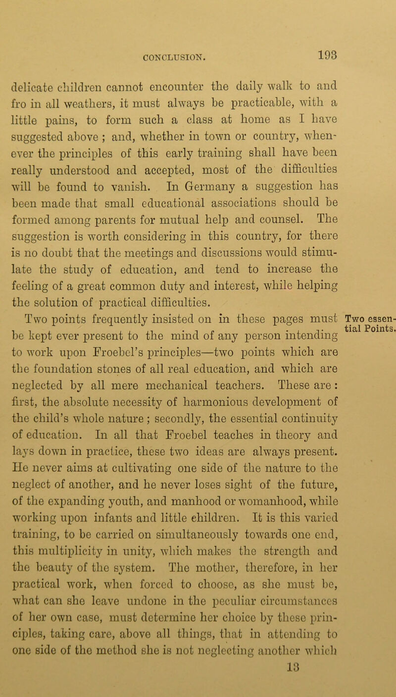 delicate children cannot encounter the daily walk to and fro in all weathers, it must always be practicable, with a little pains, to form such a class at home as I have suggested above ; and, whether in town or country, when- ever the principles of this early training shall have been really understood and accepted, most of the difficulties will be found to vanish. In Germany a suggestion has been made that small educational associations should be formed among parents for mutual help and counsel. The suggestion is worth considering in this country, for there is no doubt that the meetings and discussions would stimu- late the study of education, and tend to increase the feeling of a great common duty and interest, while helping the solution of practical difficulties. Two points frequently insisted on in these pages must Two ijictl be kept ever present to the mind of any person intending to work upon TToebel’s principles—two points which are the foundation stones of all real education, and which are neglected by all mere mechanical teachers. These are: first, the absolute necessity of harmonious development of the child’s whole nature ; secondly, the essential continuity of education. In all that Froebel teaches in theory and lays down in practice, these two ideas are always present. He never aims at cultivating one side of the nature to the neglect of another, and he never loses sight of the future, of the expanding youth, and manhood or womanhood, while working upon infants and little children. It is this varied training, to be carried on simultaneously towards one end, this multiplicity in unity, which makes the strength and the beauty of the system. The mother, therefore, in her practical work, when forced to choose, as she must be, what can she leave undone in the peculiar circumstances of her own case, must determine her choice by these prin- ciples, taking care, above all things, that in attending to one side of the method she is not neglecting another which 13