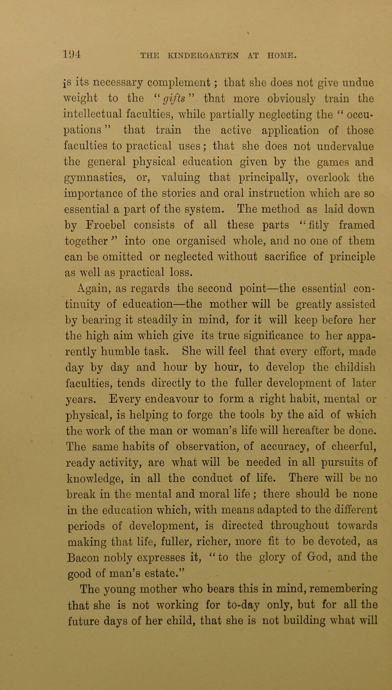 is its necessary complement; that she does not give undue weight to the “gifts” that more obviously train the intellectual faculties, while partially neglecting the “ occu- pations ” that train the active application of those faculties to practical uses; that she does not undervalue the general physical education given by the games and gymnastics, or, valuing that principally, overlook the importance of the stories and oral instruction which are so essential a part of the system. The method as laid down by Froebel consists of all these parts “fitly framed together ” into one organised whole, and no one of them can be omitted or neglected without sacrifice of principle as well as practical loss. Again, as regards the second point—the essential con- tinuity of education—the mother will be greatly assisted by bearing it steadily in mind, for it will keep before her the high aim which give its true significance to her appa- rently humble task. She will feel that every effort, made day by day and hour by hour, to develop the childish faculties, tends directly to the fuller development of later years. Every endeavour to form a right habit, mental or physical, is helping to forge the tools by the aid of which the work of the man or woman’s life will hereafter be done. The same habits of observation, of accuracy, of cheerful, ready activity, are what will be needed in all pursuits of knowledge, in all the conduct of life. There will be no break in the mental and moral life; there should be none in the education which, with means adapted to the different periods of development, is directed throughout towards making that life, fuller, richer, more fit to be devoted, as Bacon nobly expresses it, “to the glory of God, and the good of man’s estate.” The young mother who bears this in mind, remembering that she is not working for to-day only, but for all the future days of her child, that she is not building what will