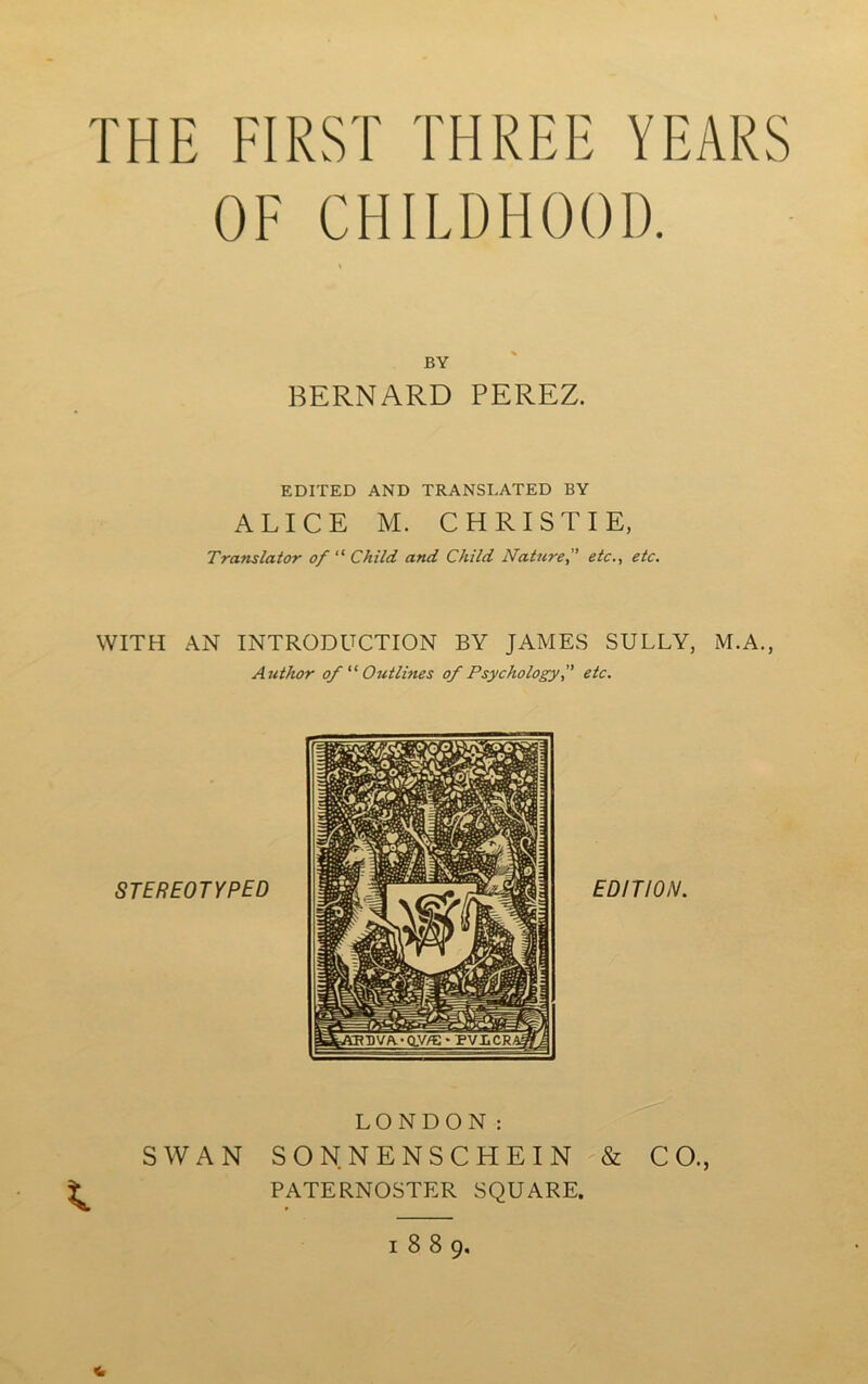 THE FIRST THREE YEARS OE CHILDH00D. BY BERNARD PEREZ. EDITED AND TRANSLATED BY ALICE M. CHRISTIE, Translater of “ Child and Child Nature,” etc., etc. WITH AN INTRODUCTION BY JAMES SULLY, M.A., Author of “ Outlines of Psychology, etc. \ LONDON : SW AN SON. NENSCHEIN & CO., PATERNOSTER SQUARE. « 1889.