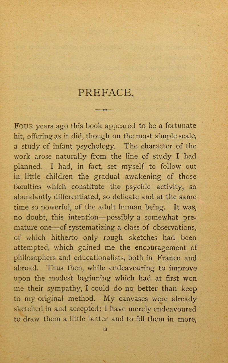 PREFACE. FOUR years ago this book appeared to bc a fortunate hit, offeringas it did, though on the most simple scale, a study of infant psychology. The character of the work arose naturally from the line of study I had planned. I had, in fact, set myself to follow out in little children the graduai awakening of those faculties which constitute the psychic activity, so abundantly differentiated, so délicate and at the same time so powerful, of the adult human being. It was, no doubt, this intention—possibly a sornewhat pré- maturé one—of systematizing a class of observations, of which hitherto only rough sketches had been attempted, which gained me the encouragement of philosophers and educationalists, both in France and abroad. Thus then, while endeavouring to improve upon the modest beginning which had at first won me their sympathy, I could do no better than keep to my original method. My canvases were already sketched in and accepted: I hâve merely endeavoured to draw them a little better and to fill them in more, lu V.