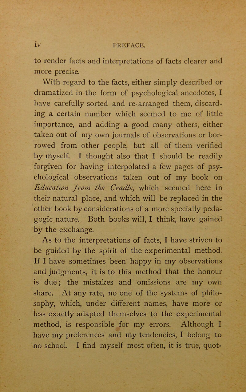 to render facts and interprétations of facts clearer and more précisé. With regard to the facts, either simply described or dramatized in the form of psychological anecdotes, I hâve carefully sorted and re^arranged them, discard- ing a certain number which seemed to me of little importance, and adding a good many others, either taken out of my own journals of observations or bor- rovved from other people, but ail of them verified by myself. I thought also that I should be readily forgiven for having interpolated a few pages of psy- chological observations taken out of my book on Education from the Cradle, which seemed here in their natural place, and which will be replaced in the other book by considérations of a more specially péda- gogie nature. Both books will, I think, hâve gained by the exchange. As to the interprétations of facts, I hâve striven to be guided by the spirit of the experimental method. If I hâve sometimes been happy in my observations and judgments, it is to this method that the honour is due ; the mistakes and omissions are my own share. At any rate, no one of the Systems of philo- sophy, which, under different names, hâve more or less exactly adapted themselves to the experimental method, is responsible for my errors. Although I hâve my preferences and my tendencies, I belong to no school. I find myself most often, it is true, quot-