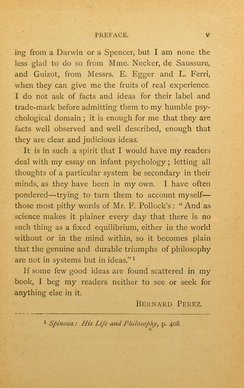 ing from a Darwin or a Spencer, but I am none the less glad to do so from Mme. Necker, de Saussure, and Guizot, from Messrs. E. Egger and L. Ferri, when they can give me the fruits of real expérience. I do not ask of facts and ideas for their label and trade-mark before admitting them to my humble psy- chological domain ; it is enough for me that they are facts well observed and well described, enough that they are clear and judicious ideas. It is in such a spirit that I would hâve my readers deal with my essay on infant psychology ; letting ail thoughts of a particular System be secondary in their minds, as they hâve been in my own. I hâve often pondered—trying to turn them to account myself— those most pithy words of Mr. F. Pollock’s : “And as science makes it plainer every day that there is no such thing as a fixed equilibrium, either in the world without or in the mind within, so it becomes plain that the genuine and durable triumphs of philosophy are not in Systems but in ideas.”1 If some few good ideas are found scattered in my book, I beg my readers neither to see or seek for anything else in it. Bernard Perez. 1 Spinoza : His Life and Philosophy, p. 408