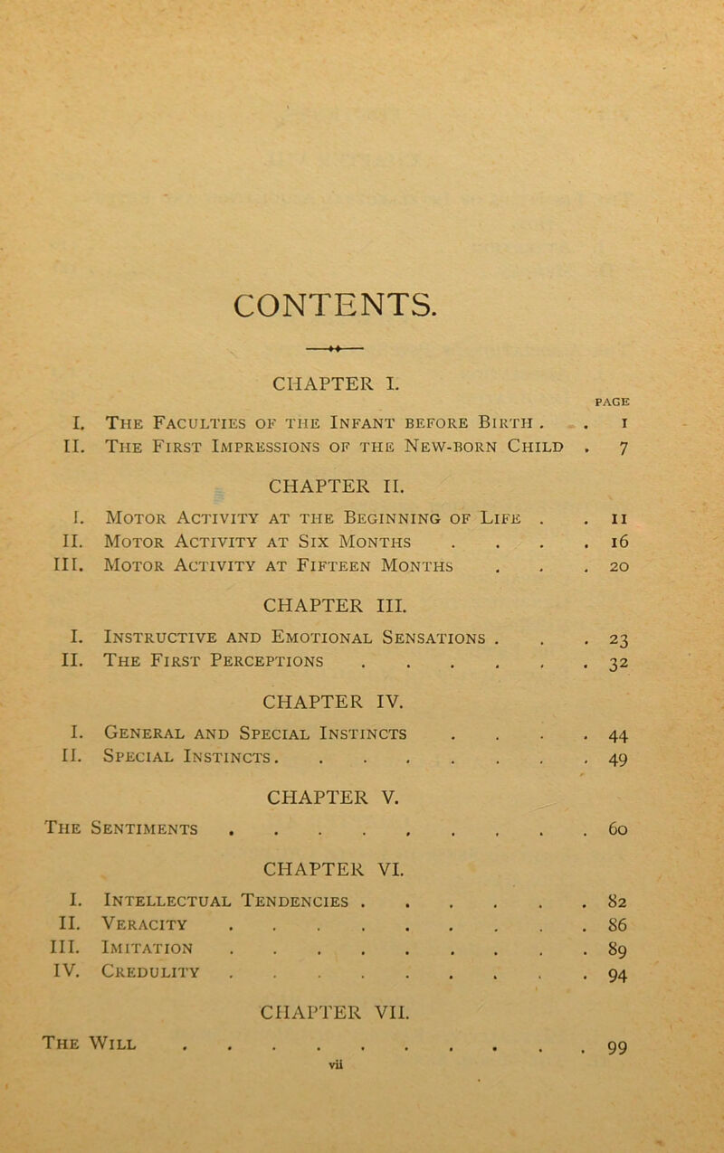CONTENTS. CHAPTER I. PAGE I. The Faculties of the Infant before Birth . . i II. The First Impressions of the Nevv-born Child . 7 CHAPTER IL I. Motor Activity at the Beginning of Life . .11 II. Motor Activity at Six Months . . . .16 III. Motor Activity at Fifteen Months . . .20 CHAPTER III. I. Instructive and Emotional Sensations . . .23 II. The First Perceptions 32 CHAPTER IV. I. General and Spécial Instincts . . . .44 II. Spécial Instincts 49 * CPIAPTER V. The Sentiments 60 CHAPTER VI. I. Intellectual Tendencies 82 II. Veracity S6 III. Imitation 89 IV. Credulity 94 CHAPTER VII. The Will 99