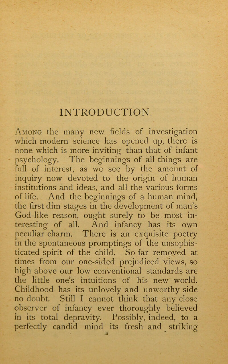 INTRODUCTION. Among t.he many new fields of investigation which modem science has opened up, there is none which is more inviting than that of infant psychology. The beginnings of ail things are full of interest, as we see by the amount of inquiry now devoted to the origin of human institutions and ideas, and ail the various forms of life. And the beginnings of a human mind, the first dim stages in the development of man’s God-like reason, ought surely to be most in- teresting of ail. And infancy has its own peculiar charm. There is an exquisite poetry in the spontaneous promptings of the unsophis- ticated spirit of the child. So far removed at times from our one-sided prejudiced views, so high above our low conventional standards are the little ones intuitions of his new world. Childhood has its unlovely and unworthy side no doubt. Still I cannot think that any close observer of infancy ever thoroughly believed in its total depravity. Possibly, indeed, to a perfectly candid mind its fresh and striking