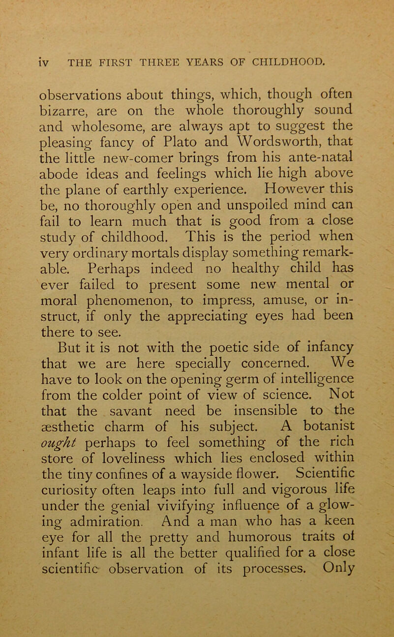 observations about things, which, though often bizarre, are on the whole thoroughly sound and wholesome, are always apt to suggest the pleasing fancy of Plato and Wordsworth, that the little new-comer brings from his ante-natal abode ideas and feelings which lie high above the plane of earthly expérience. However this be, no thoroughly open and unspoiled mind can fail to learn much that is good from a close study of childhood. This is the period when very ordinary mortals display something remark- able. Perhaps indeed no healthy child has ever failed to présent some new mental or moral phenomenon, to impress, amuse, or in- struct, if only the appreciating eyes had been there to see. But it is not with the poetic side of infancy that we are here specially concerned. We hâve to look on the opening germ of intelligence from the colder point of view of science. Not that the savant need be insensible to the æsthetic charrn of his subject. A botanist ought perhaps to feel something of the rich store of loveliness which lies enclosed within the tiny confines of a wayside flower. Scientific curiosity often leaps into full and vigorous life under the génial vivifying influence of a glow- ing admiration. And a man who has a keen eye for ail the pretty and humorous traits ol infant life is ail the better qualified for a close scientific observation of its processes. Only