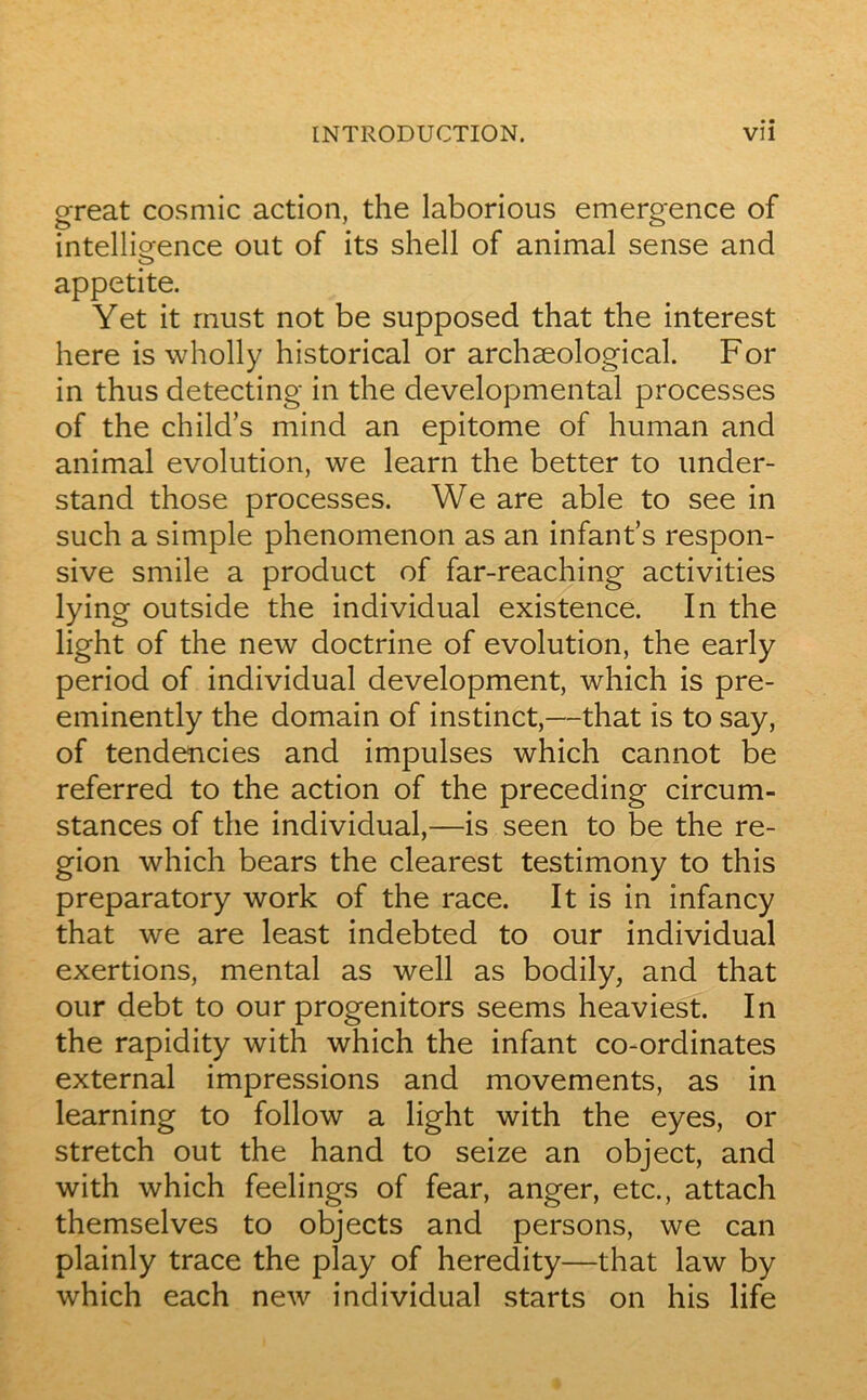 great cosmic action, the laborious emergence of intelligence out of its shell of animal sense and CD appetite. Yet it rnust not be supposed that the interest here is wholly historical or archæological. For in thus detecting in the developmental processes of the child’s mind an epitome of human and animal évolution, we learn the better to under- stand those processes. We are able to see in such a simple phenomenon as an infant’s respon- sive smile a product of far-reaching activities lying outside the individual existence. In the light of the new doctrine of évolution, the early period of individual development, which is pre- eminently the domain of instinct,—that is to say, of tendencies and impulses which cannot be referred to the action of the preceding circum- stances of the individual,—is seen to be the ré- gion which bears the clearest testimony to this preparatory work of the race. It is in infancy that we are least indebted to our individual exertions, mental as well as bodily, and that our debt to our progenitors seems heaviest. In the rapidity with which the infant co-ordinates external impressions and movements, as in learning to follow a light with the eyes, or stretch out the hand to seize an object, and with which feelings of fear, anger, etc., attach themselves to objects and persons, we can plainly trace the play of heredity—that law by which each new individual starts on his life