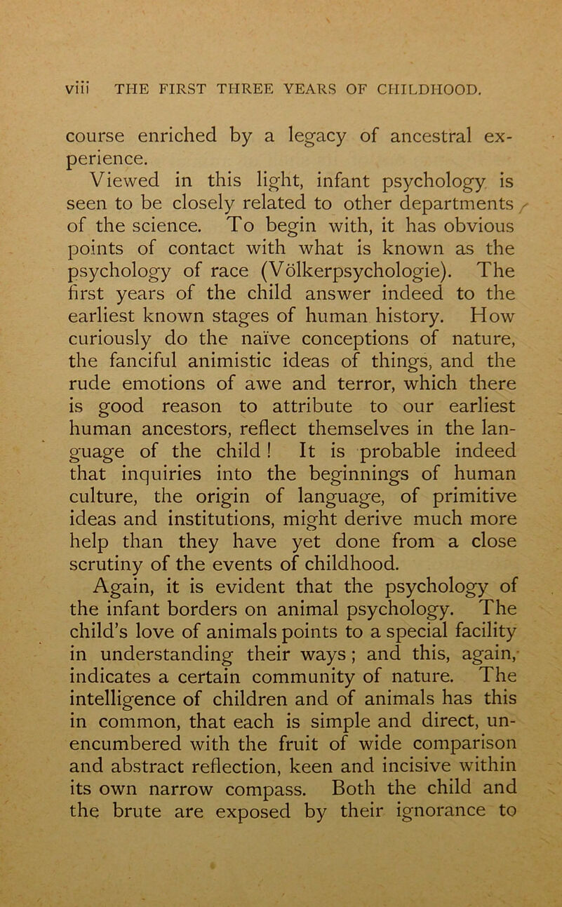 course enriched by a legacy of ancestral ex- périence. Viewed in this light, infant psychology is seen to be closely related to other departments / of the science. To begin with, it has obvious points of contact with what is known as the psychology of race (Vôlkerpsychologie). The first years of the child answer indeed to the earliest known stages of human history. How curiously do the naïve conceptions of nature, the fanciful animistic ideas of things, and the rude émotions of awe and terror, which there is good reason to attribute to our earliest human ancestors, reflect themselves in the lan- guage of the child ! It is probable indeed that inquiries into the beginnings of human culture, the origin of language, of primitive ideas and institutions, might dérivé much more help than they hâve yet done from a close scrutiny of the events of childhood. Again, it is évident that the psychology of the infant borders on animal psychology. The child’s love of animais points to a spécial facility in understanding their ways ; and this, again, indicates a certain community of nature. The intelligence of children and of animais has this in common, that each is simple and direct, un- encumbered with the fruit of wide comparison and abstract reflection, keen and incisive within its own narrow compass. Both the child and the brute are exposed by their ignorance to