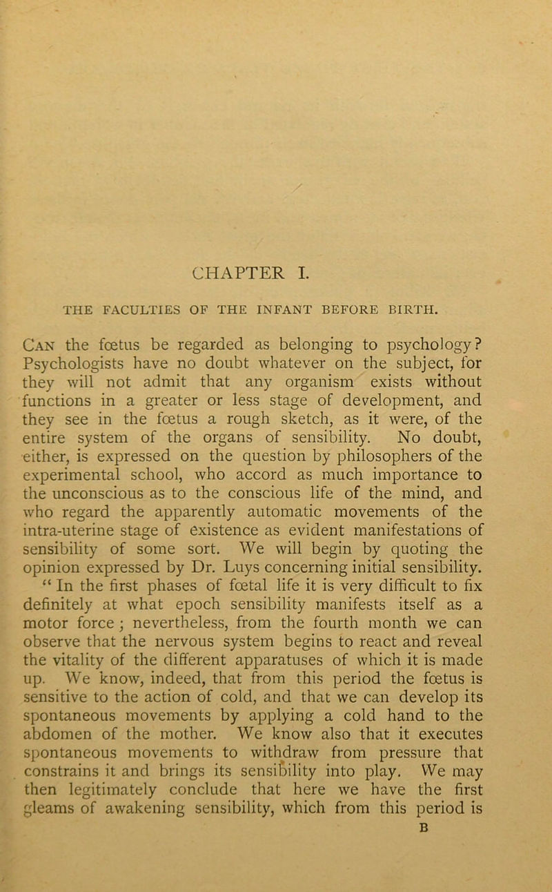 THE FACULTIES OF THE INFANT BEFORE BIRTIi. Can the fœtus be regarded as belonging to psychology? Psychologists hâve no doubt whatever on the subject, for they will not admit that any organism exists without functions in a greater or less stage of development, and they see in the fœtus a rough sketch, as it were, of the entire System of the organs of sensibility. No doubt, either, is expressed on the question by philosophers of the experimental school, who accord as much importance to the unconscious as to the conscious life of the mind, and who regard the apparently automatic movements of the intra-uterine stage of existence as évident manifestations of sensibility of some sort. We will begin by quoting the opinion expressed by Dr. Luys concerning initial sensibility. “ In the first phases of fœtal life it is very difficult to fix definitely at what epoch sensibility manifests itself as a motor force ; nevertheless, from the fourth month we can observe that the nervous System begins to react and reveal the vitality of the different apparatuses of which it is made up. We know, indeed, that from this period the fœtus is sensitive to the action of cold, and that we can develop its spontaneous movements by applying a cold hand to the abdomen of the mother. We know also that it executes spontaneous movements to withdraw from pressure that constrains it and brings its sensibility into play. We may then legitimately conclude that here we hâve the first gleams of awakening sensibility, which from this period is B