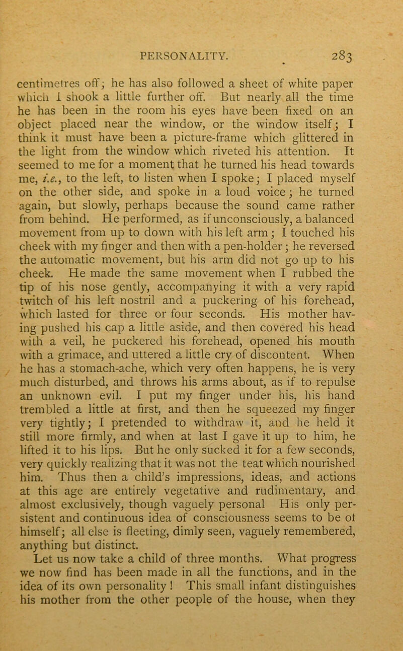 centimètres off ; he has also followed a sheet of white paper wliich i shook a little further off. But nearly ail the time he has been in the room his eyes hâve been fixed on an object placed near the window, or the window itself; I think it must hâve been a picture-frame which glittered in the light from the window which riveted his attention. It seemed to me for a moment that he turned his head towards me, i.e., to the left, to listen when I spoke; I placed myself on the other side, and spoke in a loud voice ; he turned again, but slowly, perhaps because the Sound came rather from behind. He performed, as if unconsciously, a balanced movement from up to down with his left arm ; I touched his cheek with my finger and then with a pen-holder 3 he reversed the automatic movement, but his arm did not go up to his cheek. He made the same movement when I rubbed the tip of his nose gently, accompanying it with a very rapid twitch of his left nostril and a puckering of his forehead, which lasted for three or four seconds. His mother hav- ing pushed his cap a little aside, and then covered his head with a veil, he puckered his forehead, opened his mouth with a grimace, and uttered a little cry of discontent. When he has a stomach-ache, which very often happens, he is very much disturbed, and throws his arms about, as if to repuise an unknown evil. I put my finger under his, his hand trembled a little at first, and then he squeezed my finger very tightly; I pretended to withdraw it, and he held it still more firmly, and when at last I gave it up to him, he lifted it to his lips. But he only sucked it for a few seconds, very quickly realizing that it was not the teat which nourished him. Thus then a child’s impressions, ideas, and actions at this âge are entirely végétative and rudimentary, and almost exclusively, though vaguely personal His only per- sistent and continuous idea of consciousness seems to be ot himself ; ail else is fleeting, dimly seen, vaguely remembered, anything but distinct. Let us now take a child of three months. What progress we now find has been made in ail the functions, and in the idea of its own personality ! This small infant distinguishes his mother from the other people of the house, when they