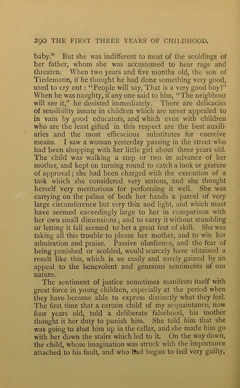 baby.” But she was indifferent to most of the scoldings of her father, whom she was accustomed to hear rage and threaten. When two years and five months old, the son of Tiedemann, if he thought he had done something very good, used to cry out : “People will say, That is a very good boy!” VVhen he was naughty, if any one said to him, “The neighbour will see it,” he desisted immediately. There are delicacies of sensibility innate in children which are never appealed to in vain by good educators, and which even with children who are the least gifted in this respect are the best auxili- aries and the most efficacious substitutes for coercive means. I saw a woman yesterday passing in the Street who had been shopping with her little girl about three years old. The child was walking a step or two in advance of her mother, and kept on turning round to catch a look or gesture of approval ; she had been charged with the execution of a task which she considered very serious, and she thought herself very meritorious for performing it well. She was carrying on the palms of both her hands a parcel of very large circumference but very thin and light, and which must hâve seemed exceedingly large to her in comparison with her own small dimensions; and to carry itwithout stumbling or letting it fall seemed to her a great feat of skill. She was taking ail this trouble to please her mother, and to win her admiration and praise. Passive obedience, and the fear of being punished or scolded, would scarcely hâve obtained a resuit like this, which is so easily and surely gained by an appeal to the benevolent and generous sentiments of our nature. The sentiment of justice sometimes manifests itself with great force in young children, especially at the period when they hâve become able to express distinctly what they feel. The first time that a certain child of my acquaintance, now four years old, told a deliberate falsehood, his mother thought it her duty to punish him. She told him that she was going to shut him up in the cellar, and she made him go with her down the stairs which led to it. On the way down, the child, whose imagination was struck with the importance attached to his fault, and who lTad begun to feel very guilty.