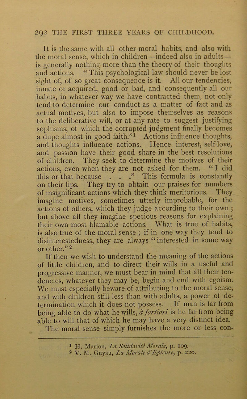 It is the same with ail other moral habits, and also with the moral sense, which in children—indeed also in adults— is generally nothing more than the theory of their thoughts and actions. “ This psychological law should never be lost sight of, of so great conséquence is it. Ail our tendencies, innate or acquired, good or bad, and consequently ail our habits, in whatever way we hâve contracted them, not only tend to détermine our conduct as a matter of fact and as actual motives, but also to impose themselves as reasons to the deliberative will, or at any rate to suggest justifying sophisms, of which the corrupted judgment finally becomes a dupe almost in good faith.”1 Actions influence thoughts, and thoughts influence actions. Hence interest, self-love, and passion hâve their good share in the best resolutions of children. They seek to détermine the motives of their actions, even when they are not asked for them. “ I did this or that because . . This formula is constantly on their lips. They try to obtain our praises for numbers of insignificant actions which they think meritorious. They imagine motives, sometimes utterly improbable, for the actions of others, which they judge according to their own ; but above ail they imagine specious reasons for explaining their own most blâmable actions. What is true of habits, is also true of the moral sense ; if in one way they tend to disinterestedness, they are always “ interested in some way or other.” 2 If then we wisli to understand the meaning of the actions of little children, and to direct their wills in a useful and progressive manner, we must bear in mind that ail their ten- dencies, whatever they may be, begin and end with egoism. We must especially beware of attributing to the moral sense, and with children still less than with adults, a power of dé- termination which it does not possess. If man is far from being able to do what he wills, à fortiori is he far from being able to will that of which he may hâve a very distinct idea. The moral sense simply furnishes the more or less con- 1 H. Marion, La Solidarité Morale, p. 109. 2 V. M. Guyau, La Morale d'Epicure, p. 220.