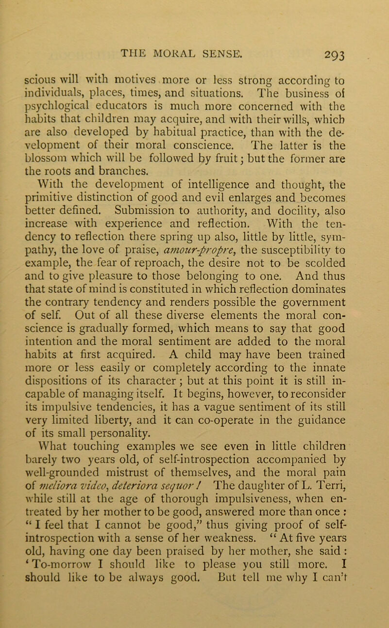 scious will with motives more or less strong according to individuals, places, times, and situations. The business of psychlogical educators is much more concerned with the habits that children may acquire, and with theirwills, which are also developed by habituai practice, than with the de- velopment of their moral conscience. The latter is the blossom which will be followed by fruit ; but the former are the roots and branches. With the development of intelligence and thought, the primitive distinction of good and evil enlarges and becomes better defined. Submission to authority, and docility, also increase with expérience and reflection. With the ten- dency to reflection there spring up also, little by little, sym- pathy, the love of praise, amour-propre, the susceptibility to example, the fear of reproach, the desire not to be scolded and to give pleasure to those belonging to one. And thus that State of mind is constituted in which reflection dominâtes the contrary tendency and renders possible the government of self. Out of ail these diverse éléments the moral con- science is gradually formed, which means to say that good intention and the moral sentiment are added to the moral habits at first acquired. A child may hâve been trained more or less easily or completely according to the innate dispositions of its character ; but at this point it is still in- capable of managing itself. It begins, however, to reconsider its impulsive tendencies, it has a vague sentiment of its still very limited liberty, and it can co-operate in the guidance of its small personality. What touching examples we see even in little children barely two years old, of self-introspection accompanied by well-grounded mistrust of themselves, and the moral pain of mcliora video, détériora seguor ! The daughter of L. Terri, while still at the âge of thorough impulsiveness, when en- treated by her mother to be good, answered more than once : “ I feel that I cannot be good,” thus giving proof of self- introspection with a sense of her weakness. “ At five years old, having one day been praised by her mother, she said : ‘ To-morrow I should like to please you still more. I should like to be always good. But tell me why I caivf