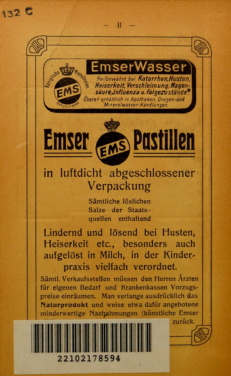 ^32 C II EmserWassei' Hellbewährt bei Katarrhen,Husten, Heiserkeit, Verschleim ung, Magen-1 säure,Jnfluenza u. Folgen ständet' Übereil erhältlich in Apotheken, Drogen-und ^^^^^^^^^^^^^^MineralwasserJlandlijngei^^^^^ Emser Postillen in luftdicht abgeschlossener Verpackung Sämtliche löslichen Salze der Staats - quellen enthaltend Lindernd und lösend bei Husten, Heiserkeit etc., besonders auch aufgelöst in Milch, in der KindeC praxis vielfach verordnet. Sämtl. Verkaufsstellen müssen den Herren Ärzten für eigenen Bedarf und Krankenkassen Vorzugs- preise einräumen. Man verlange ausdrücklich das Naturprodukt und weise etwa dafür angebotene minderwertige Nacl^ahmungen (künstliche Emser zurück. J, 22102178594