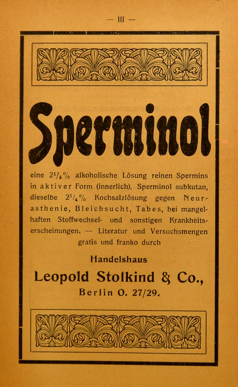 eine 21/4% alkoholische Lösung reinen Spermins in aktiver Form (innerlich). Sperminol subkutan, dieselbe 2^^% Kochsalzlösung gegen Neur- asthenie, Bleichsucht, Tabes, bei mangel- haften Stoffwechsel' und sonstigen Krankheits- erscheinungen, — Literatur und Versuchsmengen gratis und franko durch Handelshaus Leopold Stolkind ^ Co., Berlin O. 27/29.
